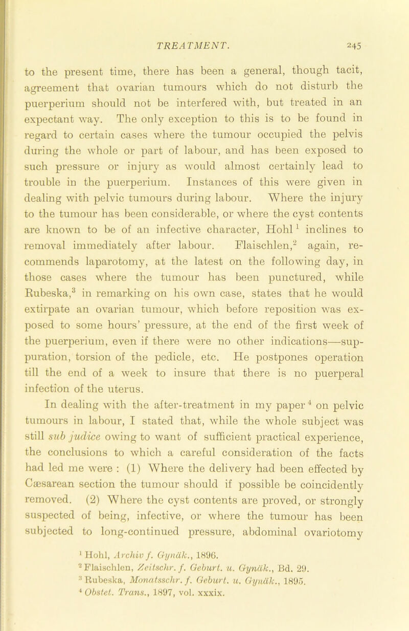 to the present time, there has been a genei’al, though tacit, agreement that ovarian tumours which do not disturb the puerperium should not be interfered with, but treated in an expectant w'ay. The only exception to this is to be found in I'egai'd to certain cases w'here the tumour occupied the pelvis during the w'hole or part of labour, and has been exposed to such pressure or injury as would almost certainly lead to trouble in the puerperium. Instances of this were given in dealing with pelvic tumours during labour. Where the injury to the tumour has been considerable, or where the cyst contents are knowm to be of an infective character, Hohl ^ inclines to removal immediately after labour. Flaischlen,^ again, re- commends laparotomy, at the latest on the following day, in those cases where the tumour has been punctured, while Rubeska,® in remarking on his own case, states that he would extirpate an ovarian tumour, which before reposition was ex- posed to some hours’ pressure, at the end of the first week of the puerperium, even if there w'ere no other indications—sup- puration, torsion of the pedicle, etc. He postpones operation till the end of a week to insure that there is no puerperal infection of the uterus. In dealing with the after-treatment in my paper‘d on pelvic tumours in labour, I stated that, while the whole subject was still sub judice owdng to want of sufficient practical experience, the conclusions to which a careful consideration of the facts had led me were : (1) Where the delivery had been effected by Caesarean section the tumour should if possible be coincidently removed. (2) Where the cyst contents are proved, or strongly suspected of being, infective, or where the tumour has been subjected to long-continued pressure, abdominal ovariotomy * Hohl, Archiv f. Gijniik., ISSKJ. Flaischlen, Zeitschr. f. Geburl. u. Gyniik., Bd. 2i). Rubeska, Monatsschr. f. Geburt. u. Gyniik., 18‘J5. •* Obstel. Trans., 1897, vol. xxxix.