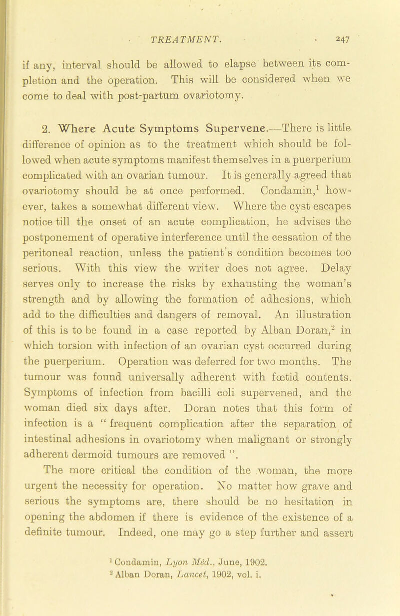 if any, interval should be allowed to elapse between its com- pletion and the operation. This will be considered when we come to deal with post-partum ovariotomy. 2. Where Acute Symptoms Supervene.—There is little difference of opinion as to the treatment which should be fol- lowed when acute symptoms manifest themselves in a puerperium complicated with an ovarian tumour. It is generally agreed that ovariotomy should be at once performed. Condamin,^ how- ever, takes a somewhat different view. Where the cyst escapes notice tiU the onset of an acute complication, he advises the postponement of operative interference until the cessation of the peritoneal reaction, unless the patient’s condition becomes too serious. With this view the writer does not agree. Delay serves only to increase the risks by exhausting the woman’s strength and by allowing the formation of adhesions, which add to the difficulties and dangers of removal. An illustration of this is to be found in a case reported by Alban Doran,- in which torsion with infection of an ovarian cyst occurred during the pueiperium. Operation was deferred for two months. The tumour was found universally adherent with foetid contents. Symptoms of infection from bacilli coli supervened, and the woman died six days after. Doran notes that this form of infection is a “ fi’equent complication after the separation of intestinal adhesions in ovariotomy when malignant or strongly adherent dermoid tumours are removed ”. The more critical the condition of the woman, the more urgent the necessity for operation. No matter how grave and serious the symptoms are, there should be no hesitation in opening the abdomen if there is evidence of the existence of a definite tumour. Indeed, one may go a step further and assert ’ Condamin, Lyon Mid., June, 1902. ^ Alban Doran, Lancet, 1902, vol. i.