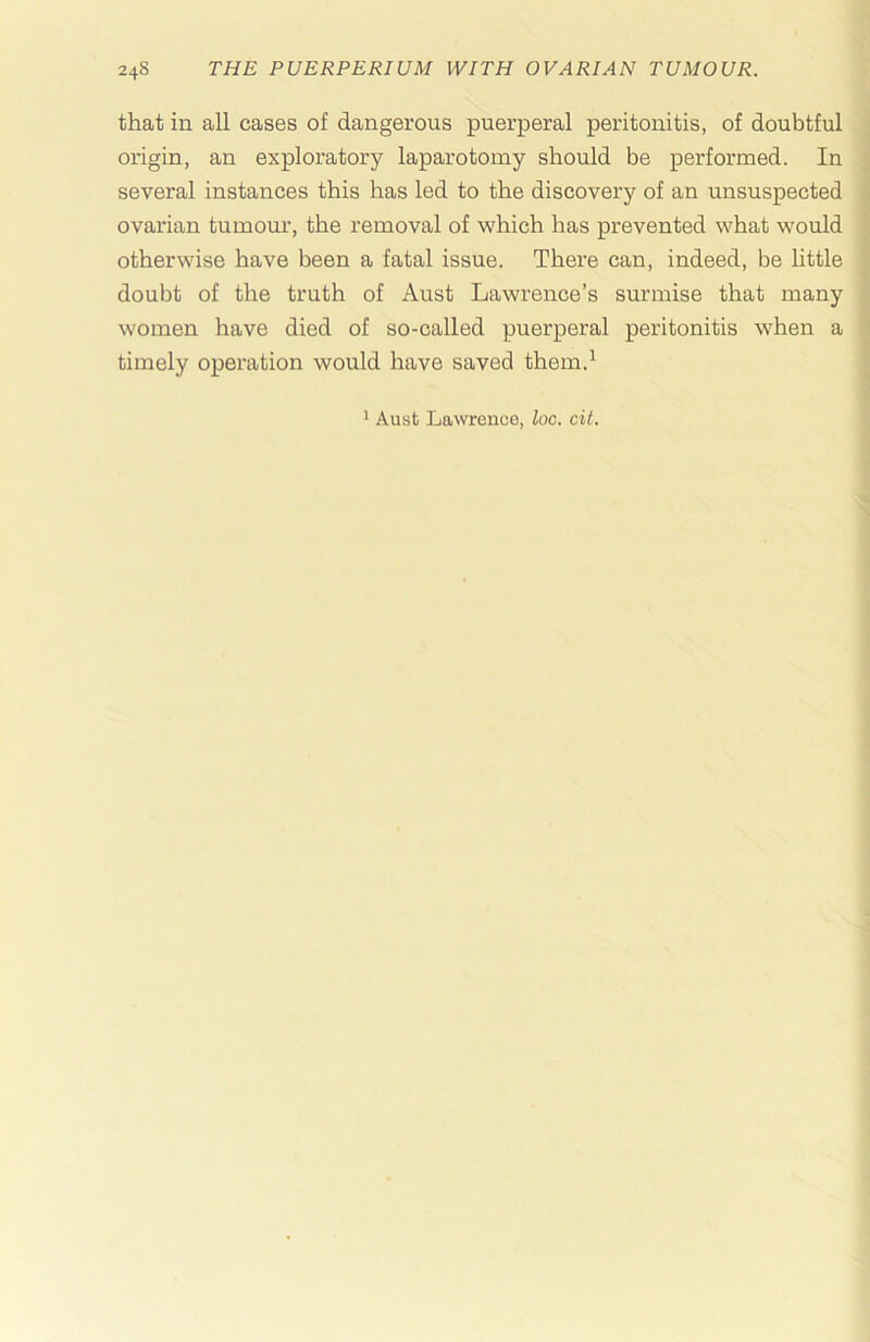 that in all cases of dangerous puerperal peritonitis, of doubtful origin, an exploratory laparotomy should be performed. In several instances this has led to the discovery of an unsuspected ovarian tumour, the removal of which has prevented what would otherwise have been a fatal issue. There can, indeed, be little doubt of the truth of Aust Lawrence’s surmise that many women have died of so-called puerperal peritonitis when a timely operation would have saved them.^ ' Aust Lawrence, loc. cit.