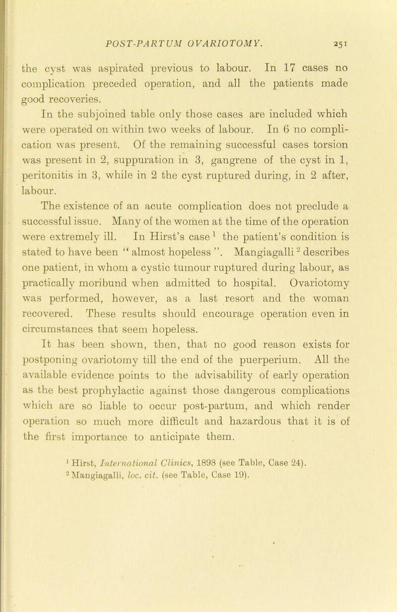 the cyst was aspirated previous to labour. In 17 cases no complication preceded operation, and all the patients made good recoveries. In the subjoined table only those cases are included which were operated on within two weeks of labour. In 6 no compli- cation was present. Of the remaining successful cases torsion was present in 2, suppuration in 3, gangrene of the cyst in 1, peritonitis in 3, while in 2 the cyst ruptured during, in 2 after, labour. The existence of an acute complication does not preclude a successful issue. Many of the women at the time of the operation were extremely iU. In Hirst’s case ^ the patient’s condition is stated to have been “ almost hopeless ”. Mangiagalli ^ describes one patient, in whom a cystic tumour ruptured during labour, as practically moribund when admitted to hospital. Ovariotomy was performed, however, as a last resort and the woman recovered. These results should encourage operation even in circumstances that seem hopeless. It has been shown, then, that no good reason exists for postponing ovariotomy till the end of the puerperium. All the available evidence points to the advisability of early operation as the best prophylactic against those dangerous complications which are so liable to occur post-par turn, and which render operation so much more difficult and hazardous that it is of the first importance to anticipate them. * Hirst, Intcnmtional Clinics, 1898 (see Table, Case 24). 'Mangiagalli, loc. cit. (see Table, Case 19).