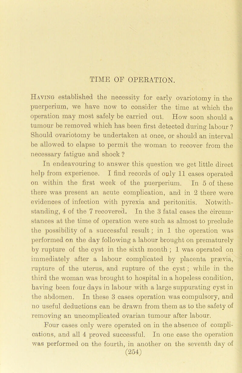 TIME OF OPEEATION. Having establislied the necessity for eai'ly ovariotomy in the puerperium, we have now to consider the time at which the operation may most safely be carried out. How soon should a tumour be removed which has been first detected during labour ? Should ovariotomy be undertaken at once, or should an interval be allowed to elapse to permit the woman to recover from the necessary fatigue and shock ? In endeavouring to answer this question we get little direct lielp from experience. I find records of only 11 cases operated on within tlie first week of the puerperium. In 5 of these there was jiresent an acute complication, and in 2 there were evidences of infection with pyrexia and peritonitis. Notwith- standing, 4 of the 7 recovered. In the 3 fatal cases the circum- stances at the time of operation were such as almost to preclude the possibility of a successful result; in 1 the operation was performed on the day following a labour brought on prematurely by rupture of the cyst in the sixth month ; 1 was operated on immediately after a labour complicated by placenta praavia, rupture of the uterus, and rupture of the cyst ; while in the third the woman was brought to hospital in a hopeless condition, having been four days in labour with a large suppurating cyst in the abdomen. In these 3 cases operation was compulsory, and no useful deductions can be drawn from them as to the safety of removing an uncomplicated ovarian tumour after labour. Four cases only were operated on in the absence of compli- cations, and all 4 proved successful. In one case the operation was performed on the fourth, in another on the seventh day of