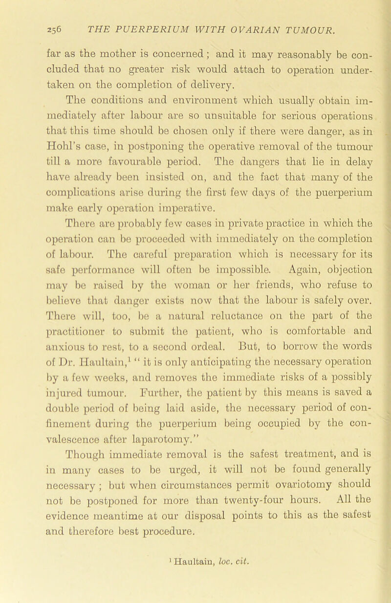 far as the mother is concerned; and it may reasonably be con- cluded that no greater risk would attach to operation under- ' taken on the completion of delivery. The conditions and environment which usually obtain im- ! mediatelj'’ after labour are so unsuitable for serious operations that this time should be chosen only if there were danger, as in .j Hohl’s case, in postponing the operative removal of the tumom' ^ till a more favourable period. The dangers that lie in delay i have already been insisted on, and the fact that many of the | complications arise during the first few days of the puerperium make early operation imperative. There are probably few cases in private practice in which the operation can be proceeded with immediately on the completion of labour. The careful preparation which is necessary for its safe pei'formance will often be impossible. Again, objection may be raised by the woman or her friends, who refuse to believe that danger exists now that the labour is safely over. There will, too, lie a natural reluctance on the part of the practitioner to submit the patient, who is comfortable and anxious to rest, to a second ordeal. But, to borrow the words of Dr. Haultain,' “ it is only anticipating the necessary operation Ijy a few weeks, and removes the immediate risks of a possibly injured tumour. Further, the patient by this means is saved a double period of being laid aside, the necessary period of con- finement during the puerperium being occupied by the con- valescence after laparotomy.” Though immediate removal is the safest treatment, and is in many cases to be urged, it will not be found generally necessary ; but when circumstances permit ovariotomy should not be postponed for more than twenty-four hours. All the evidence meantime at our disposal points to this as the safest and therefore best procedure. ■f.y'