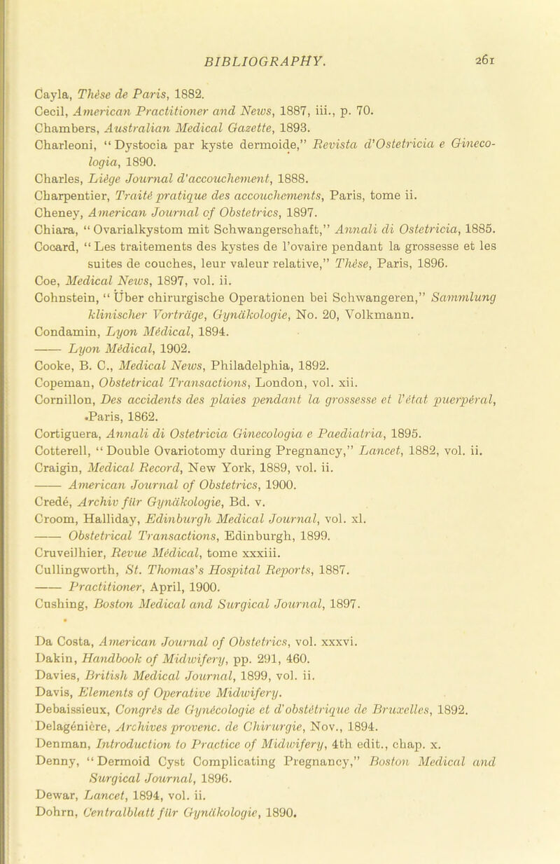 Cayla, Thise de Paris, 1882. Cecil, American Practitioner and Neivs, 1887, iii., p. 70. Chambers, Australian Medical Gazette, 1893. Charleoni, “ Dystocia par kyste dermoide,” Revista d’Ostetricia e Oineco- logia, 1890. Charles, Liige Journal d'accouchement, 1888. Charpentier, Traiti pratigue des accouchements, Paris, tome ii. Cheney, American Journal of Obstetrics, 1897. Chiara, “ Ovarialkystom mit Schwangerschaft,” Annali di Ostctricia, 1885. Cooard, “ Les traitements des kystes de I’ovaire pendant la grossesse et les suites de couches, leur valeur relative,” TMse, Paris, 1896. Coe, Medical News, 1897, vol. ii. Cohnstein, “ liber chirurgische Operationen bei Schwangeren,” Sanmilung klinischer Vortrage, Gynakologie, No. 20, Volkmann. Condamin, Lyon Medical, 1894. Lyon Midical, 1902. Cooke, B. C., Medical News, Philadelphia, 1892. Copeman, Obstetrical Transactions, London, vol. xii. Cornillon, Des accidents des plaies pendant la grossesse et VHat puerperal, •Paris, 1862. Cortiguera, Annali di Ostetricia Ginecologia e Paediatria, 1895. Cotterell, “Double Ovariotomy during Pregnancy,” Lancet, 1882, vol. ii. Craigin, Medical Record, New York, 1889, vol. ii. Ainerican Journal of Obstetrics, 1900. Crede, Archiv fllr Gynakologie, Bd. v. Croom, Halliday, Edinburgh Medical Journal, vol. xl. Obstetrical Transactions, Edinburgh, 1899. Cruveilhier, Revue Medical, tome xxxiii. Cullingworth, St. Thomas's Hospital Reports, 1887. Practitiemer, April, 1900. Cushing, Boston Medical and Surgical Journal, 1897. Da Costa, American Journal of Obstetrics, vol. xxxvi. Dakin, Handbook of Midwifery, pp. 291, 460. Davies, British Medical Journal, 1899, vol. ii. Davis, Elements of Operative Midwifery. Debaissieux, Congris de Gymicologie et d'obsUtrupue de Bru.velles, 1892. Delag6nicre, Archives provenc. de Chirurgie, Nov., 1894. Denman, Introduction to Practice of Midwifery, 4th edit., chap. x. Denny, “Dermoid Cyst Complicating Pregnancy,” Boston Medical and Surgical Journal, 1896. Dewar, Lancet, 1894, vol. ii. Dohrn, (Jentralblatt fUr Gynakologie, 1890.