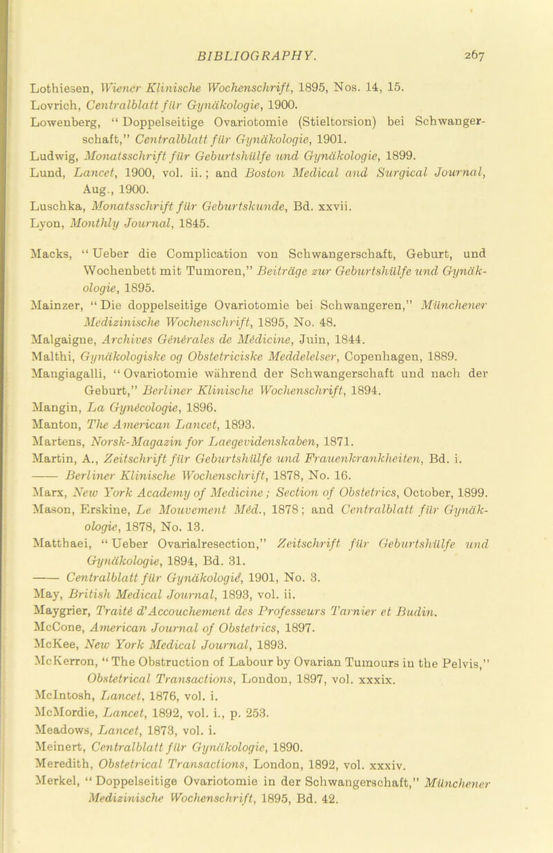 Lothiesen, Wiener Klinische Wochenschrift, 1895, Nos. 14, 15. Lovrich, Centralblatt filr Gyncikologie, 1900. Lowenberg, “ Doppelseifcige Ovariotomie (Stieltorsion) bei Schwanger- schaft,” Centralblatt filr Gyncikologie, 1901. Ludwig, Monatsschrift filr Geburtshillfe and Gyncikologie, 1899. Lund, Lancet, 1900, vol. ii.; and Boston Medical and Surgical Journal, Aug., 1900. Luschka, Monatsschrift filr Geburtskunde, Bd. xxvii. Lyon, Monthly Journal, 1845. Macks, “ Ueber die Complication von Schwangerschaft, Geburt, und Wochenbett mit Tumoren,” Beitrdge zur Geburtshillfe und Gyncik- ologie, 1895. Mainzer, “ Die doppelseitige Ovariotomie bei Schwangeren,” MUnchener Medizinische Wocheyischrift, 1895, No. 48. Malgaigne, Archives Genirales de Medicine, Juin, 1844. Malthi, Gyndkologiske og Obstetriciske Meddelelser, Copenhagen, 1889. Mangiagalli, “ Ovariotomie wiihrend der Schwangerschaft und nach der Geburt,” Berliner Klinische Wochenschrift, 1894. Mangin, La Gynicologie, 1896. Manton, The American Lancet, 1893. Martens, Norsk-Magazin for Laegevidenskaben, 1871. Martin, A., Zeitschrift filr Geburtshillfe und Frauenkrankheiten, Bd. i. Berliner Klinische Wochenschrift, 1878, No. 16. Marx, New York Academy of Medicine; Section of Obstetrics, October, 1899. Mason, Erskine, Le Mouvement Mid., 1878; and Centralblatt filr Gyncik- ologie, 1878, No. 13. Matthaei, “ Ueber Ovarialresection,” Zeitschrift filr Geburtshillfe und Gyniikologie, 1894, Bd. 31. Centralblatt filr Gyndkologid, 1901, No. 3. ilay, British Medical Journal, 1893, vol. ii. Maygrier, Traiti d’Accouchement des Professeurs Tarnier et Budin. McCone, American Journal of Obstetrics, 1897. McKee, New York Medical Journal, 1893. McKerron, “ The Obstruction of Labour by Ovarian Tumours in the Pelvis,” Obstetrical Transactions, London, 1897, vol. xxxix. McIntosh, Lancet, 1876, vol. i. McMordie, Lancet, 1892, vol. i., p. 253. Meadows, Lancet, 1873, vol. i. Meinert, Centralblatt filr Gyniikologie, 1890. Meredith, Obstetrical Transactions, London, 1892, vol. xxxiv. Merkel, “ Doppelseitige Ovariotomie in der Schwangerschaft,” MUnchener Medizinische Wochenschrift, 1895, Bd. 42.