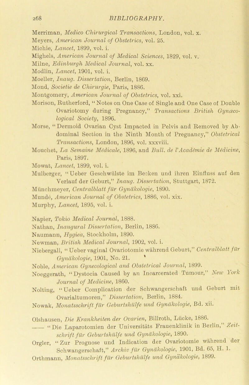 Merriman, Medico Chirurgical Transactions, London, vol. x. Meyers, American Journal of Obstetrics, vol. 25. Michie, Lancet, 1899, vol. i. Mighels, American Journal of Medical Sciences, 1829, vol. v. Milne, Edinburgh Medical Journal, vol. xx. Modlin, Lancet, 1901, vol. i. Moeller, Iiiaug. Dissertation, Berlin, 1869. Moud, Societie de Chirurgie, Paris, 1886. Montgomery, American Jouinal of Obstetrics, vol. xxi. Morison, Rutherford, “ Notes on One Case of Single and One Case of Double Ovariotomy during Pregnancy,” Transactions British Gynceco- logical Society, 1896. Morse,  Dermoid Ovarian Cyst Impacted in Pelvis and Removed by Ab- dominal Section in the Ninth Month of Pregnancy,” Obstetrical Transactions, London, 1896, vol. xxxviii. Moucliet, La Semainc Mddicale, 1896, and Ball, de VAcadimie de Midicine, Paris, 1897. Mowat, Lancet, 1899, vol. i. Mulbcrger, “Uebcr Geschwiilste im Beoken und iliron Einfluss auf den Vcrlauf der Geburt,” Inaug. Dissertation, Stuttgart, 1872. Munclimoyer, Centralblatt fllr Gyndkologie, 1890. Munde, Avutrican Journal of Obstetrics, 1886, vol. xix. Murphy, Lancet, 1895, vol. i. Napier, Tokio Medical Journal, 1888. Nathan, Inaugural Dissertation, Berlin, 1886. Naumann, Hygiea, Stockholm, 1890. Newman, British Medical Journal, 1902, vol. i. Niebergall, “ Ueber vaginal Ovariotomio wiihrend Geburt,” Centralblatt fUr (hjniikologie, 1901, No. 21. * Noble, American Gyiuicological and Obstetrical Journal, 1899. Noeggerath, “Dystocia Caused by an Incarcerated Tumour,” New York Journal of Medicine, 1860. Nolting, “ Ueber Complication der Schwangerschaft und Geburt mit Ovarialtumoren,” Dis.scrtation, Berlin, 1884. Nowak, Monatsschrift fllr Geburtshlllfe und Gyncikologie, Bd. xii. Olshausen, Die Krankheifen der Ovarien, Billroth, Liicke, 1886. “Die Laparotomien der Universitiits Prauenklinik in Berlin, Zeit- schrift fllr Geburtshlllfe und Gyndkologie, 1890. Orgler, “ Zur Prognose und Indication der Ovariotomie wiihrend der Schwangerschaft,” Archiv fllr Gyndkologie, 1901, Bd. 65, H. 1. Orthmann, Monatsschrift filr Geburtshlllfe und Gyndkologie, 1899.