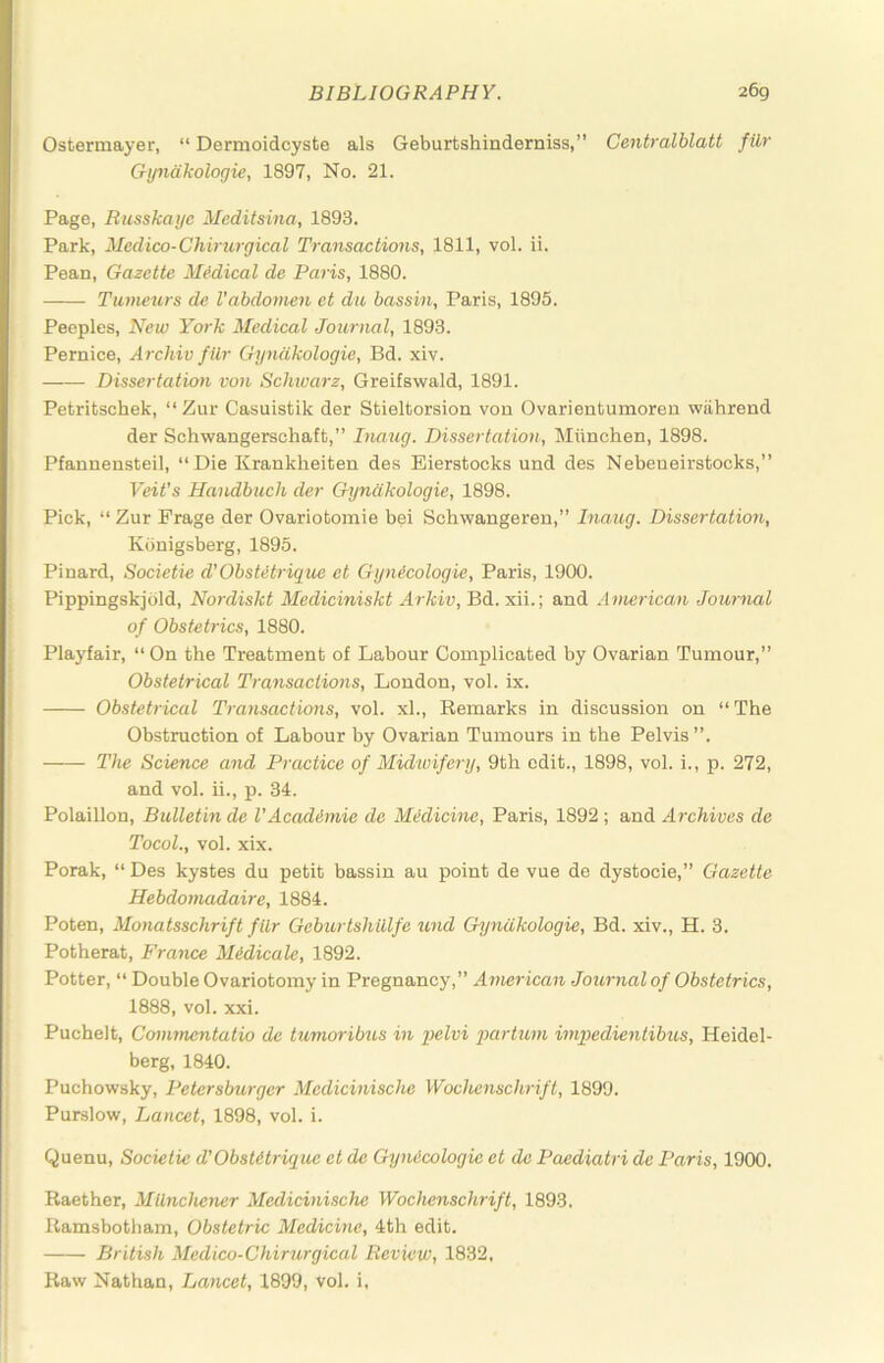 Ostermayer, “ Dermoidcyste als Geburtshinderniss,” Centralblatt fUr Gyndkologie, 1897, No. 21. Page, Russkaijc Meditsina, 1893. Park, Medico-Chirurgical Transactions, 1811, vol. ii. Pean, Gazette MMical de Paris, 1880. Tumeurs de Vabdonien et du bassin, Paris, 1895. Peeples, New York Medical Journal, 1893. Pernice, Archiv filr Gyndkologie, Bd. xiv. Dissertation von Schwarz, Greifswald, 1891. Petritschek, “ Zur Casuistik der Stieltorsion vou Ovarientumoren wiihrend der Schwangerschaft,” Inaug. Dissertation, Miinchen, 1898. Pfannensteil, “Die Krankheiten des Eierstocks und des Nebeueirstocks,” Veit's Handbuch der Gyndkologie, 1898. Pick, “ Zur Frage der Ovariotomie bei Schwangeren,” Inaug. Dissertation, Kbnigsberg, 1895. Pinard, Societie d'Obstetrique et Gynicologie, Paris, 1900. Pippingskjold, Nordiskt Mediciniskt Arkiv, Bd. xii.; and American Journal of Obstetrics, 1880. Plaj'fair, “On the Treatment of Labour Complicated by Ovarian Tumour,” Obstetrical Transactions, London, vol. ix. Obstetrical Transactions, vol. xl.. Remarks in discussion on “The Obstruction of Labour by Ovarian Tumours in the Pelvis”. The Science and Practice of Midwifery, 9th edit., 1898, vol. i., p. 272, and vol. ii., p. 34. Polaillon, Bulletin de I'Acadimie de Medicine, Paris, 1892 ; and Archives de Tocol., vol. xix. Porak, “ Des kystes du petit bassin au point de vue de dystocie,” Gazette Hebdotnadaire, 1884. Poten, Monatsschrift filr Geburtshillfe und Gyndkologie, Bd. xiv., H. 3. Potherat, France Midicale, 1892. Potter, “ Double Ovariotomy in Pregnancy,” American Journal of Obstetrics, 1888, vol. xxi. Puchelt, Coimnentatio de tumoribus in pelvi partuni impedientibus, Heidel- berg, 1840. Puchowsky, Petersburger Medicinische Wochenschrift, 1899. Purslow, Lancet, 1898, vol. i. Quenu, Societie d'ObsUtrique et de GyniScologie et de Paediatri de Paris, 1900. Raether, Milnchener Medicinische Wochenschrift, 1893, Ramsbotham, Obstetric Medicine, 4th edit. British Medico-Chirurgical Review, 1832. Raw Nathan, Jjancet, 1899, vol. i,