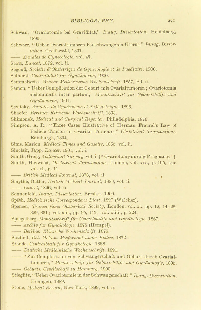 Schwan, “ Ovariotomie bei Graviditat,” Inaxuj. Dissertation, Heidelberg, 1895. Schwarz, “ Ueber Ovarialtumoren bei schwangeren Uterus,” Inaug. Disser- tation, Greifswald, 1891. Annates de Gynicologie, vol. 47. Scott, Lancet, 1872, vol. ii. Segond, Societie d'ObsMrigue de Gynecologic ct de Paediatri, 1900. Selhorst, Centralblatt fiir Gyndkologie, 1900. Semmelweiss, Wiener Medizinische Wochenschrift, 1857, Bd. ii. Semon, “ Ueber Complication der Geburt mit Ovarialtumoren ; Ovariotomia abdominalis inter partum,” Monatsschrift filr Geburtshillfe und Gyndkologie, 1901. Sevitsk}', Annales de Gynecologic et d’ ObsUtrique, 1896. Shaefer, Berliner Klinische Wochenschrift, 1893. Shimonek, Medical and Surgical Reporter, Philadelphia, 1876. Simpson, A. R., “Three Cases Illustrative of Herman Freund’s Law of Pedicle Torsion in Ovarian Tumours,” Obstetrical Transactions, Edinburgh, 1894. Sims, Marion, Medical Times and Gazette, 1865, vol. ii. Sinclair, Japp, Lancet, 1901, vol. i. Smith, Greig, Abdotninal Surgery, voi. 1. {“ Ovariotomy during Pregnancy”). Smith, Heywood, Obstetrical Transactions, London, vol. xix., p. 195, and vol. xl., p. 11. British Medical Journal, 1878, vol. ii. , Smythe, Butler, British Medical Journal, 1883, vol. ii. Lancet, 1896, vol. ii. Sonnenfeld, Inaug. Dissertation, Breslau, 1900. Spath, Medicinische Correspondenz Blatt, 1897 (Walcher). Spencer, Transactions Obstetrical Society, London, vol. xl., pp. 12, 14, 22, 329, 331; vol. xlii., pp. 95, 143 ; vol. xliii., p. 224. Spiegelberg, Mcmatsschrift filr Geburtshillfe und Gyndkologie, 1867. Archiv filr Gyndkologie, 1875 (Hempel). Berliner Klinische Wochenschrift, 1879. Stadfelt, Det. Mekan. Misforhold under Fodsel, 1872. Staude, Centralblatt filr Gyndkologie, 1888. Deutsche Medicinische Wochenschrift, 1891. “ Zur Complication von Schwangerschaft und Geburt durch Ovarial- tumoren,” Monatsschrift filr Gebjirtshillfe und Gyndkologie, 1895. Geburts. Gesellsehaft zu Hamburg, 1900. Stieglitz, “Ueber Ovariotomie in der Schwangerschaft,” Inaug. Dissertation, Erlangen, 1889. Stone, Medical Record, New York, 1899, vol. ii,