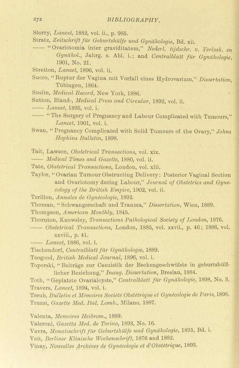 Storry, Lancet, 1882, vol. ii., p. 985. Str8itz, 2jcitsclivift fill' Gebiivtsliillfc und GyndkoloQic, Bd. xii, “Ovariofcomia inter graviditatem,” Nedcrl. tijdschr. v. Yerlosk. en GyndkoL, Jahrg. s. Abl. i.; and Centralblatt fUr Gyndkoloaie, 1901, No. 21. Stretton, Lancet, 1896, vol. ii. Sucro, “Ruptur der Vagina mit Vorfall eines Hydrovarium,” Dissertation, Tubingen, 1864. Su.slin, Medical Record, New York, 1886. Sutton, Bland-, Medical Press and Circular, 1892, vol. ii. Lancet, 1895, vol. i. “ The Surgery of Pregnancy and Labour Complicated with Tumours,” Lancet, 1901, vol. i. Swan, “ Pregnancy Complicated with Solid Tumours of the Ovary,” Johns Hopkins Bulletin, 1898. Tait, Lawson, Obstetrical Transactions, vol. xix. Medical Times and Gazette, 1880, vol. ii. Tate, Obstetrical Transactions, London, vol. xlii. Taylor, “Ovarian Tumour Obstructing Delivery; Posterior Vaginal Section and Ovariotomy during Labour,” Journal of Obstetrics and Gyne- cology of the British Empire, 1902, vol. ii. Terillon, Amuiles de Gyndcologie, 1892. Thoman, “ Schwangerschaft und Trauma,” Dissertation, Wien, 1889. Thompson, American Monthly, 1845. Thornton, Knowsloy, Transactions Pathological Society of Tuondon, 1876. Obstetrical Transactiun.s, London, 1885, vol. xxvii., p. 46; 1886, vol. xxviii., p. 41. Jjancct, 1886, vol. i. Tischendorf, Centralblatt fUr Gyniikologie, 1889. Toogood, British Medical Journal, 1896, vol. i. Toporski, “ Beitriige zur Casuistik der Beckengeschwiilste in geburtshiilf- licher Beziehung,” Inaug. Dissertation, Breslau, 1884. Toth, “ Geplatzte Ovarialcyste,” Centralblatt ftlr Gyndkologie, 1898, No. 3. Travers, Tjancet, 1894, vol. i. Treub, Bulletin et Mimoires Socidti Obstdtrique et Gyndcologie de Paris, 1898. Truzzi, Gazette Med. Ital. Lomb., Milano, 1887. Valenta, Memoires Heibrom., 1889. Valeroni, Gazetta Med. de Torino, 1893, No. 16. Vavra, Monatsschrift fllr Getnirtshiilfe und Grjndkologie, 1895, Bd. i. Veit, Berliner Klinische Wochenschrifi, 1876 and 1882. Vinay, Nouvelles Archives de Gyndcologie et d'Obstdtrigue, 1893.