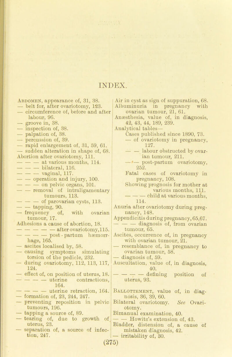 INDEX. Abdomeu, appearance of, 31, 38. — belt for, after ovariotomy, 123. — circumference of, before and after labour, 96. — groove in, 38. — inspection of, 38. — palpation of, 38. — percussion of, 39. — rapid enlargement of, 31, 59, 61. — sudden alteration in shape of, 68. Abortion after ovariotomy. 111. — at various months, 114. bilateral, 116. vaginal, 117. operation and injury, 100. on pelvic organs, 101. removal of intraligamentary tumours, 113. of parovarian cysts, 113. tapping, 90. — frequency of, with ovarian tumour, 17. Adhesions a cause of abortion, 18. after ovariotomy,116. post-partum haemorr- hage, 165. — ascites localised by, 58. — causing symptoms simulating torsion of the pedicle, 232. — during ovariotomy, 112, 113, 117, 124. — effect of, on position of uterus, 18. uterine contractions, 164. uterine retraction, 164. — formation of, 23, 244, 247. — preventing reposition in pelvic tumours, 196. — tapping a source of, 89. — tearing of, due to growth of uterus, 23. — separation of, a source of infec- tion, 247. Air in cyst as sign of suppuration, 68. Albuminuria in pregnancy with ovarian tumour, 21, 61. Anaesthesia, value of, in diagnosis, 42, 43, 44, 189, 239. Analytical tables— Cases published since 1890, 73. — of ovariotomy in pregnancy, 127. — — labour obstructed by ovar- ian tumour, 211. —'— post-partum ovariotomy, 252. Fatal cases of ovariotomy in pregnancy, 108. Showing prognosis for mother at various months. 111. child at various months, 114. Anuria after ovariotomy during preg- nancy, 148. Appendicitis during pregnancy, 65,67. — diagnosis of, from ovarian tumour, 65. Ascites, occurrence of, in pregnancy with ovarian tumour, 21. — resemblance of, in pregnancy to ovarian tumour, 58. — diagnosis of, 59. -4uscultation, value of, in diagnosis, 40. defining position of uterus, 93. Ballottement, value of, in diag- nosis, 36, 39, 60. Bilateral ovariotomy. See Ovari- otomy. Bimanual examination, 40. Howitz’s extension of, 43. Bladder, distension of, a cause of mistaken diagnosis, 42. — irritability of, 30.