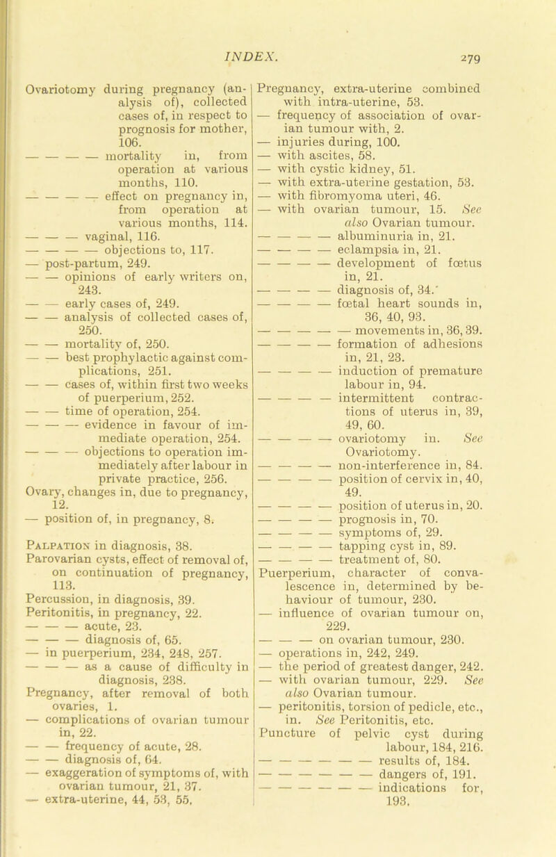 Ovariotomy during pregnancy (an- alysis of), collected cases of, in respect to prognosis for mother, 106. mortality in, from operation at various months, 110. effect on pregnancy in, from operation at various months, 114. — vaginal, 116. objections to, 117. — post-partum, 249. opinions of early writers on, 243. early cases of, 249. — — analysis of collected cases of, 250. mortality of, 250. best prophylactic against com- plications, 251. cases of, within first two weeks of puerperium, 252. ( time of operation, 254. evidence in favour of im- mediate operation, 254. j — objections to operation im- mediately after labour in private practice, 256. Ovary, changes in, due to pregnancy, 12. — position of, in pregnancy, 8. Palpation in diagnosis, 38. Parovarian cysts, effect of removal of, on continuation of pregnancy, 113. Percussion, in diagnosis, 39. Peritonitis, in pregnancy, 22. acute, 23. diagnosis of, 65. — in puerperium, 234, 248, 257. as a cause of difficulty in diagnosis, 238. Pregnancy, after removal of both ovaries, 1. — complications of ovarian tumour in, 22. frequency of acute, 28. diagnosis of, 64. — exaggeration of symptoms of, with ovarian tumour, 21, 37. — extra-uterine, 44, 53, 55. Pregnancy, extra-uterine combined with intra-uterine, 53. — frequency of association of ovar- ian tumour with, 2. — injuries during, 100. — with ascites, 58. — with cystic kidney, 51. — with extra-uterine gestation, 53. ■— with fibromyoma uteri, 46. — with ovarian tumour, 15. Sec also Ovarian tumour. albuminuria in, 21. eclampsia in, 21. development of foetus in, 21. — — diagnosis of, 34.' foetal heart sounds in, 36, 40, 93. movements in, 36,39. formation of adhesions in, 21, 23. induction of premature labour in, 94. — intermittent contrac- tions of uterus in, 39, 49, 60. ovariotomy in. Sec Ovariotomy. — non-interference in, 84. position of cervix in, 40, 49. position of uterus in, 20. prognosis in, 70. symptoms of, 29. — tapping cyst in, 89. treatment of, 80. Puerperium, character of conva- lescence in, determined by be- haviour of tumour, 230. — influence of ovarian tumour on, 229. — on ovarian tumour, 230. — operations in, 242, 249. — the period of greatest danger, 242. — with ovarian tumour, 229. See also Ovarian tumour. — peritonitis, torsion of pedicle, etc., in. See Peritonitis, etc. Puncture of pelvic cyst during labour, 184, 216. results of, 184. dangers of, 191. indications for, 193.