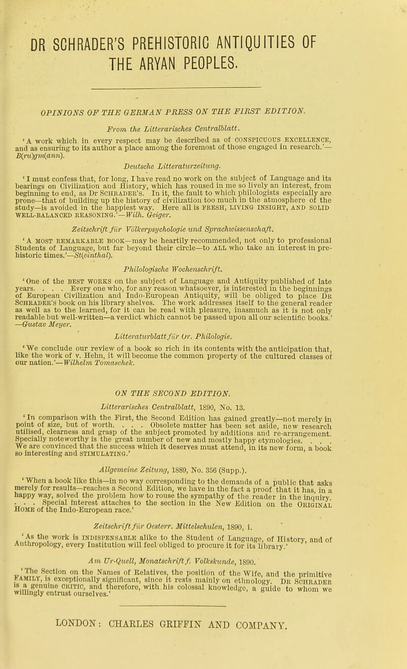 THE ARYAN PEOPLES. OPINIONS OF THE GERMAN PRESS ON THE FIRST EDITION. From the Litterarisches Centralblatt. 'A work which in every respect may be described as of oonspiouous excellence, and as ensuring to its author a place among the foremost of those engaged in research.'— £(ru)gm(a7in). Deutsche Litteraturzeitung. ' I must confess that, for long, I have read no work on the subject of Language and its bearings on Civilization and History, which has roused in me so lively an interest, from beginning to end, as Dr Schbader's. In it, the fault to which philologists especially are prone—that of building up the history of civilizatiou too much in the atmosphere of the study—is avoided in the happiest way. Here all is FRESH, LIVING INSIGHT, AND SOLID WELL-BALANCED REASONING.'-If £tt. Geiger. Zeitschrift fur Vdlkerpsychologie und Sprachwissenschaft. 'A MOST REMARKABLE BOOK—may be heartily recommended, not only to professional Students of Language, but far beyond their circle—to ALL who take an intei'est in pre- historic times.'—St(fiiiithaV). Philologische Wochenschrift. 'One of the best works on the subject of Language and Antiquity published of late years. . . . Every one who, for any reason whatsoever, is interested in the beginnings of European Civilizatiou and Indo-European Antiquity, will be obliged to place Dr ScHKADER's book ou liis library shelves. The work addresses itself to the general reader as well as to the learned, for it can be read with pleasure, inasmuch as it is not only readable but well-\vritten—a verdict which cannot be passed upon all our scientific books.' —Gustav Meyer. Littffraturblattfiir Or. Philologie. ' We conclude our review of a book so rich In its contents mth the anticipation that, like the work of v. Hehn, it will become the common property of the cultured classes of our nation.'—Wilhelm Tomaschek. ON THE SECOND EDITION. Litterarisches Centralblatt, 1890, No. 13. ' In comparison with the First, the Second Edition has gained greatly—not merely ui point of size, but of worth. . . . Obsolete matter has been set aside, new research utilised, clearness and grasp of the subject promoted by additions and re-arrangement Specially noteworthy is the great number of new and mostly happy etymologies. . We are convinced that the success which it deserves must attend, in its new form a book 80 interesting and STIMULATING.' Allgemeine Zeitwvj, 1889, No. 356 (Supp.). ' Wlien a book like this—in no way corresponding to the demands of a public that asks merely for results—reaches a Second Edition, we have in the fact a proof that it has in a happy way, solved the problem how to rouse the sympathy of tlie reader in the inquiry . . . Special interest attaches to the section in the New Edition ou the Original Home of the Indo-European race.' Zeitschrift far Oestetr. Mittelschulcn, ISdO, i. 'As the work is INDISPENSABLE alike to the Student of Language of History and of Antl-.ropology, every Institution will feel obliged to procure it for its library.' Am Ur-Quell, Monatschrift f. VolltKlcunde, 1890. ' The Section on the Names of Relatives, the position of the Wife, and the primitive iAMiLV, 13 exceptionally significant, since it rests mainly on ethnology. Dr Sohrader 18 a genuine oitmc, and therefore, with.his colossal knowledge, a guide to whom we willingly entrust ourselves.' LONDON: CHARLES GRIFFIN AND COMPANY.