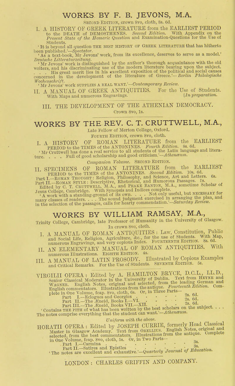 WORKS BY F. B. JEVONS, M.A. SECOND Edition, crown 8vo, cloth, 8s. Od. I. A HISTOEY OF GREEK LITERATURE from the EARLIEST PERIOD to the DEATH of DEMOSTHENES. Second Edition. With Appendix on the Present State of the Bomeric Question and E.xamination-Questions for tlie Use of Students. ., . . . ' It is beyond all question THE best HISTORY op Greek literature that has hitherto heen published.'—Spectator. ' As a text-book, Mr Jevons' work, from its excellence, deserves to serve as a model. Deutsche Littcraturzeitung. ., . ., , . ^ .., x, ' Mr Jevons' work is distinguished by the author s thorough acquamtance with the old writers and his discriminating use of the modern literature bearing upon the subject. ' His great merit lies in his excellent exposition of the political and social causes concerned in the development of the literature of Greece.'—Berfi?i Philologische Wocheiischrift. . „ ^ r, ■ • Mr Jevons' work supplies A REAL v/Am.'—Contemporary Revieiu. II. A MANUAL OF GREEK ANTIQUITIES. For the Use of Students. With Maps and numerous Engravings. [In preparation. III. THE DEVELOPMENT OF THE ATHENIAN DEMOCRACY. Crown Svo, Is. WORKS BY THE REV. C. T. CRUTTWELL, M.A., Late Eellow of Merton College, Oxford. Fourth Edition, crown Svo, cloth. I A HISTORY OF ROMAN LITERATURE from the EARLIEST PERIOD to tlie TIMES of the ANTONINES. Fourth Edition. 8s. 6d. ' Mr Cruttwell has done a real service to all students of the Latin language and Utera- ture. . . . Full of good scholarship and good criticism.'—X«Ac7ia!ii/)!. Companion Volume. Second Edition. II SPECIMENS OF ROMAN LITERATURE fi-om the EARLIEST ■ PERIOD to the TIMES of the ANTONINES. Second Edition. 10s. 6d. Part I —Roman Thought : Religion, Pliilosophy, and Science, Art and Letters. 6s. Part li.-RosiAN Style : Descriptive, Rhetorical, and Humorous Passages. Es. Edited by C T Cruttwell. M.A., and Peake Banton, M.A., sometime Scholar- of Ipsiis CoUesre Cambridge. With Synopsis and Indices complete. , , , ^ _ , Twork with ■ • • Not only useful, but NECESSARY for maiVy dassel of readers. ... The sound judgment exercised in arranging the plan, and in the selection of the passages, calls for hearty commend^twu.--Saturday Review. WORKS BY WILLIAM RAMSAY, M.A., Trinity College, Cambridge, late Professor of Humanity in the University of Glasgow. In crovpn Svo; cloth. I A MANUAL OF ROMAN ANTIQUITIES : Law, Constitution PubUc q,i<l Social Life Relision Agricultme, &c., for the use of Students. With Map, ;iumEn^^^^^^ X copious Index. Fourteenth EmTiON. 8s. 6d. II. AN ELEMENTARY MANUAL OF ROIMAN ANTIQUITIES. With numerous Illustrations. Eighth Edition. 4s. III A MANUAL OF LATIN PROSODY. Illustrated by Copious Examples and Critical Remarks. For the Use of Students. Seventh Edition. 5s. VIRGILII OPERA : Edit^dVA^^AMILTON BRYCE D.C L , L^ Senior Classical Moderator in the University Dubhii. Text f^^^^^^ and Wagner. English Notes, original and selected, from leading Ueinian ana English commentators. Illustrations from the antique. Fox^teenth hdUic^u Com- plete in One Volume, fcap. Svo, cloth, 6s. Or, m Tliree Parts— Part I.—Eclogues and Georgics JJ- Part II.—The ^neid. Books I.—VI Part III.—The iEneid, Books VII.—XII. . • • „.-lv„ • Contains the pith of what has been written by the best scholars o the subject The notes comprise eveiTthing tliat the student can want. —AtUenoiwn. Uniform with the above. HORATII OPERA: Edited by JOSEPH CURRIE, formerly Head Cl^^^^^^^ Master In Glasgow Academy.^ Text from Orellius. Eugl.sh r.g^^ual a^^^^ selected, from the best commentators. Illustrations from the antique. Complete in One Volume, fcap. Svo, cloth, 5s. Or, in Two Parts— Part I.—Carmina a^' Part II.—Satires and Epistles . . • • • j, ■c-'^'„,,•„„ ' The notes are excellent and exhaustive.'-Quar((!)% Jotirml of hducatton.