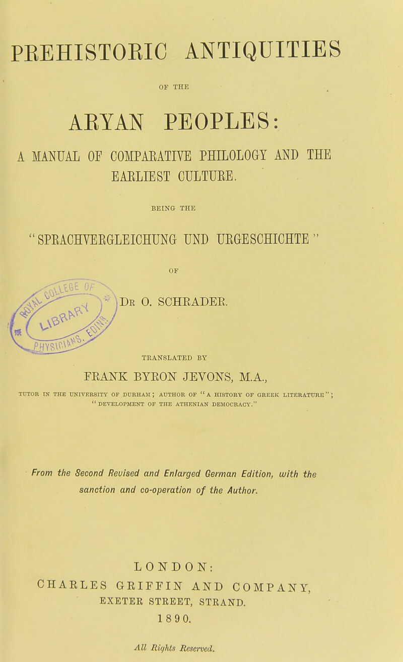 OF THE AEYAN PEOPLES: A MANUAL OF COMPAEATIVE PHILOLOGY AND THE EAELIEST CULTUKE. BEING THE  SPEACHYEEGLEICHUNG UND UKGESCHICHTE  OF Dr 0. SCHRADEE. TRANSLATED BY FRANK BYEON JEVONS, M.A, TUTOR IN THE UNIVERSITY OF DURHAjSI ; AUTHOR OF A HISTORY OF GREEK LITERATURE; development of the ATHENIAN DEMOCRACY. From the Second Revised and Enlarged German Edition, witfi the sanction and co-operation of the Author. LONDON: CHARLES GRIFFIN AND COMPANY, EXETER STREET, STRAND. 1 8 90. All Rights Reserved.