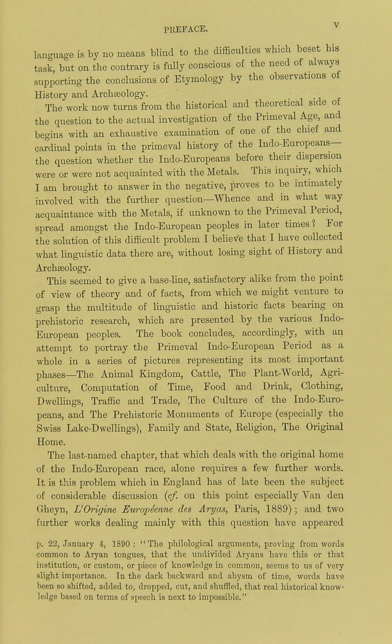 language is by no meaas blind to the difficulties which beset his task, but on the contrary is fully conscious of the need of always supporting the conclusions of Etymology by the observations of History and Archteology. The work now turns from the historical and theoretical side ot the question to the actual investigation of the Primeval Age, and begins with an exhaustive examination of one of the chief and cardinal points in the primeval history of the Indo-Europeans— the question whether the Indo-Europeans before their dispersion were or were not acquainted with the Metals. This inquiry, which I am brought to answer in the negative, proves to be intimately involved with the further question—Whence and in what way acquaintance with the Metals, if unknown to the Primeval Period, spread amongst the Indo-European peoples in later times 1 For the solution of this difficult problem I believe that I have collected what ling-uistic data there are, without losing sight of History and Archseology. This seemed to give a base-line, satisfactory ahke from the point of view of theory and of facts, from which we might venture to grasp the multitude of linguistic and historic facts bearing on prehistoric research, which are presented by the various Indo- Eiu-opean peoples. The book concludes, accordingly, with an attempt to portray the Primeval Indo-European Period as a whole in a series of pictures representing its most important phases—The Animal Kingdom, Cattle, The Plant-World, Agri- culture, Computation of Time, Food and Drink, Clothing, Dwelhngs, Traffic and Trade, The Culture of the Indo-Euro- peans, and The Prehistoric Monuments of Europe (especially the Swiss Lake-Dwellings), Family and State, Eeligion, The Original Home. The last-named chapter, that which deals with the original home of the Indo-European race, alone requires a few further words. It is this problem which in England has of late been the subject of considerable discussion (c/. on this point especially Van den Gheyn, L'Origine Europdenne des Aryas, Paris, 1889) ; and two further works dealing mainly with this question have appeared p. 22, January 4, 1890: The philological arguments, proving from words common to Aryan tongues, that the undivided Aryans have this or that institution, or custom, or piece of knowledge in common, seems to us of very slight importance. In the dark backward and abysm of time, words have been so shifted, added to, dropped, cut, and shuffled, that real historical know- ledge based on terms of speech is next to impossible.