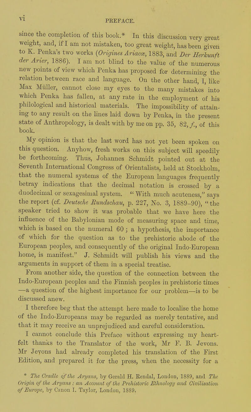 ^'1 PREFACE. since the completion of this book * In this discussion very great weight, and, if I am not mistaken, too great weight, has been given to K. Penka's two works {Origines Ariacoe, 1883, and Der Herkunft der Arier, 1886). I am not blind to the value of the numerous new points of view which Penka has proposed for determining the relation between race and language. On the other hand, I, like Max Miiller, cannot close my eyes to the many mistakes'into which Penka has fallen, at any rate in the employment of his philological and historical materials. The impossibility of attain- ing to any result on the lines laid down by Penka, in the present state of Anthropology, is dealt with by me on pp. 35, 82, /., of this book. My opinion is that the last word has not yet been spoken on this question. Anyhow, fresh works on this subject will speedily be forthcoming. Thus, Johannes Schmidt pointed out at the Seventh International Congress of Orientalists, held at Stockholm, that the numeral systems of the European languages frequently betray indications that the decimal notation is crossed by a duodecimal or sexagesimal system.  With much acuteness, says the report (cf. Deutsche Rundschau, p. 227, No. 3, 1889-90), the speaker tried to show it was probable that we have here the influence of the Babylonian mode of measuring space and time, which is based on tlie numeral 60 ; a hypothesis, the importance of which for the question as to the prehistoric abode of the European peoples, and consequently of the original Indo-European home, is manifest. J. Schmidt will pubHsh his views and the arguments in support of them in a special treatise. From another side, the question of the connection between the Indo-European peoples and the Finnish peoples in prehistoric times —a question of the highest importance for our problem—is to be discussed anew. I therefore beg that the attempt here made to localise the home of the Indo-Europeans may be regarded as merely tentative, and that it may receive an unjjrejudiced and careful consideration. I cannot conclude this Preface without expressing my heart- felt thanks to the Translator of the work, Mr V. B. Jevons. Mr Jeyons had already completed his translation of the Firet Edition, and prepared it for the press, when the necessity for a * Tlie Cradle of the Aryans, by Gerald H. Eendal, London, 1889, and Tlic Origm of tlie Aryans : an Account of the Prehistoric Ethnology and Civilisation of Ei(,rope, by Canon I. Taylor, London, 1889.