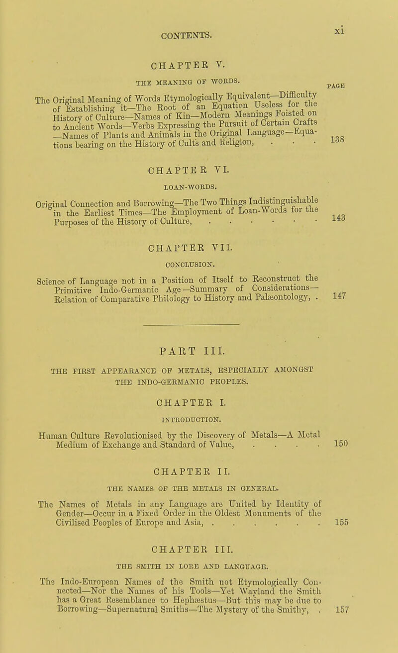 CHAPTER V. THE MBAKING OF WOEDS. The Original Meaning of Words Etymologically Equivalent-DifficiUty of Establishing it-The Root of an Equation Useless for the History of Culture-Names of Kin-Modern Meanings Foisted on to Ancient Words-Verbs Expressing the Pursuit of Certain Grafts —Names of Plants and Animals in the Original Language-Equa- tions bearing on the History of Cults and Keligion, PAGE 138 CHAPTER VI. LOAK-WORDS. Original Connection and Borrowing—The Two Things Indistinguishable in the Earliest Times—The Employment of Loan-Words tor the Purposes of the History of Culture, , . . . Li6 CHAPTER VIL CONCLUSION. Science of Language not in a Position of Itself to Reconstruct the Primitive Indo-Gennanic Age—Summary of Considerations- Relation of Comparative Philology to History and Palaeontology, . 147 PART III. THE FIRST APPEARANCK OF METALS, ESPECIALLY AMONGST THE INDO-GBRMANIC PEOPLES. CHAPTER L INTEODTJCTION. Human Culture Revolutionised by the Discovery of Metals—A Metal Medium of Exchange and Standard of Value, .... 150 CHAPTER IL THE NAMES Off THE METALS IN GENERAL. The Names of Metals in any Language are United by Identity of Gender—Occur in a Fixed Order in the Oldest Monuments of the Civilised Peoples of Europe and Asia, 155 CHAPTER IIL THE .SMITH IN LORE AND LANGUAGE. The Indo-European Names of the Smith not Etymologically Con- nected—Nor the Names of his Tools—Yet Wayland the Smith has a Great Resemblance to Hephaestus—But this may be due to Borrowing—Supernatural Smiths—The Mystery of the Smithy, . 157