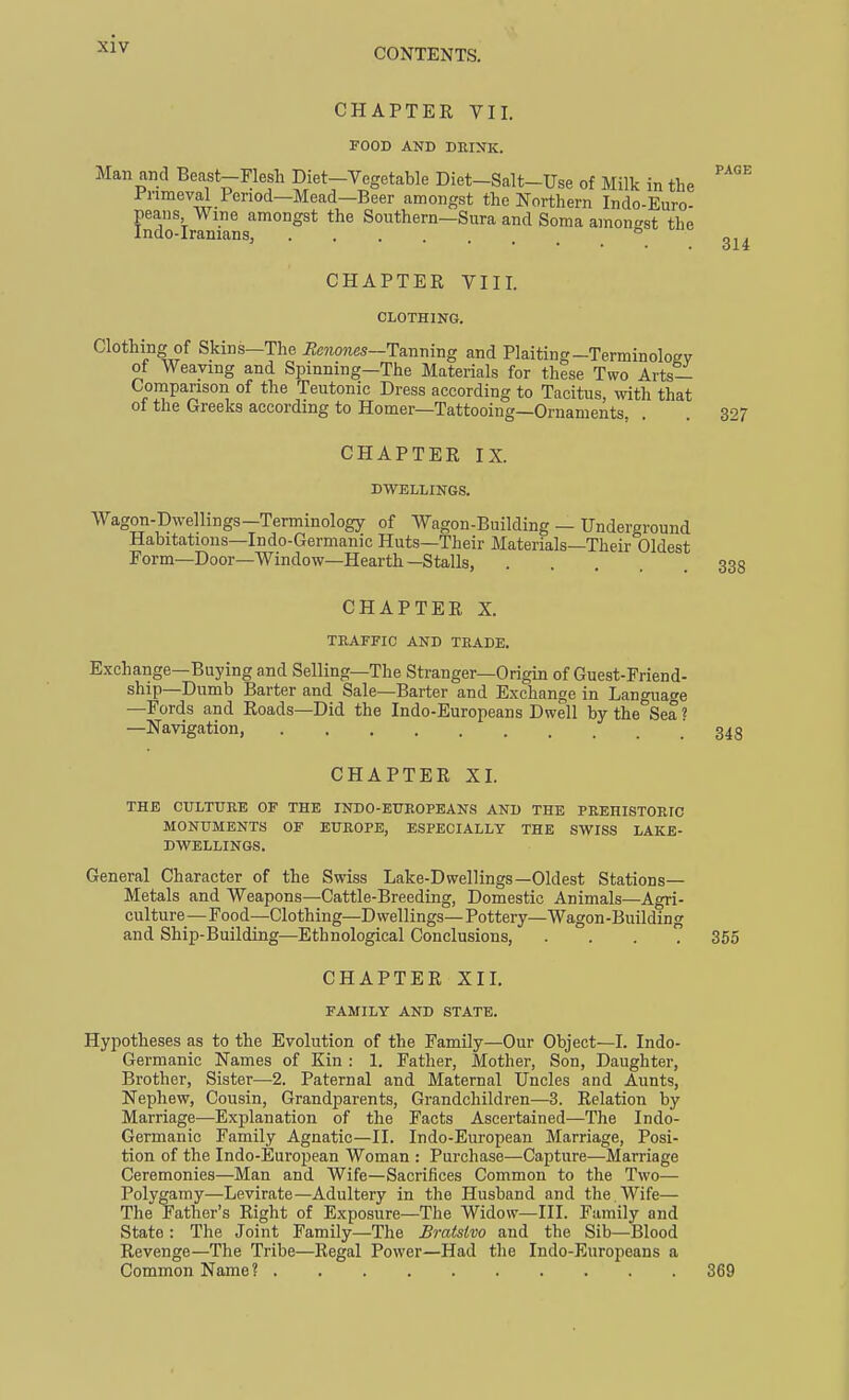 -XIV CHAPTEK VII. FOOB AND DEINK. Man and Beast-Flesh Diet-Vegetable Diet-Salt-Use of Milk in the Fnmeval Period—Mead—Beer amongst the Northern Indo-Euro- peans Wine amongst the Southern—Sura and Soma amontrst the Indo-Iranians,  CHAPTER VIII. CLOTHING. Clothing of Skins—The i2e»io?ies—Tanning and Plaiting-Terminoloev of Weaving and Spinning—The Materials for these Two Arts- Comparison of the Teutonic Dress according to Tacitus, with that of the Greeks according to Homer—Tattooing—Ornaments CHAPTER IX. DWELLINGS, Wagon-Dwellings—Terminology of Wagon-Building — Underground Habitations—Indo-Germanic Huts—Their Materials—Their Oldest Form—Door—Window—Hearth—Stalls, CHAPTER X. TBAFFIC AND TRADE. Exchange—Buying and Selling—The Stranger—Origin of Guest-Friend- ship—Dumb Barter and Sale—Barter and Exchange in Language —Fords and Roads—Did the Indo-Europeans Dwell by the Sea? —Navigation, CHAPTER XI. THE CULTURE OF THE INDO-EUEOPEANS AND THE PREHISTORIC MONUMENTS OF EUROPE, ESPECIALLY THE SWISS LAKE- DWELLINGS. General Character of the Swiss Lake-Dwellings—Oldest Stations- Metals and Weapons—Cattle-Breeding, Domestic Animals—Agri- culture—Food—Clothing—Dwellings—Pottery—Wagon-Building and Ship-Building—Ethnological Conclusions, .... CHAPTER XII. FAMILY AND STATE. Hypotheses as to the Evolution of the Family—Our Object—I. Indo- Germanic Names of Kin : 1. Father, Mother, Son, Daughter, Brother, Sister—2. Paternal and Maternal Uncles and Aunts, Nephew, Cousin, Grandparents, Grandchildren—3. Relation by Marriage—Explanation of the Facts Ascertained—The Indo- Germanic Family Agnatic—II. Indo-European Marriage, Posi- tion of the Indo-European Woman : Purchase—Capture—Marriage Ceremonies—Man and Wife—Sacrifices Common to the Two— Polygamy—Levirate—Adultery in the Husband and the . Wife— The Father's Right of Exposure—The Widow—III. Family and State : The Joint Family—The Bratslvo and the Sib—Blood Revenge—The Tribe—Regal Power—Had the Indo-Europeans a Common Name?