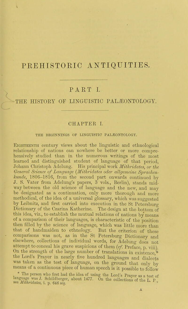 PREHISTOEIC Ai^TIQUITIES. PART 1. -THE HISTOEY OF LINGUISTIC PALAEONTOLOGY. CHAPTER I. THE BEGINNINGS OF LINGUISTIC PALEONTOLOGY. Eighteenth centvu-y views about the linguistic and ethnological relationship of nations can nowhere be better or more compre- hensively studied than in the numerous writings of the most learned and distinguished student of language of that period, Johann Christoph Adelung. His principal work Mithridates, or the General Science of Language {Mithridates oder allgemeine Sprachen- kunde, 1806-1816, from the second part onwards continued by J. S. Vater from Adelung's papers, 3 vols., Berlin), stands mid- way between the old science of language and the new, and may be designated as a continuation, only more thorough and more methodical, of the idea of a universal glossary, which was suggested by Leibnitz, and first carried into execution in the St Petersburg Dictionary of the Czarina Katherine. The design at the bottom of this idea, viz., to establish the mutual relations of nations by means of a comparison of their languages, is characteristic of the position then filled by the science of language, which was little more than that of handmaiden to ethnology. But the criterion of these comparisons was not, as in the St Petersburg Dictionary and elsewhere, collections of individual words, for Adeluno- does not attempt to conceal his grave suspicions of them (cf. Preface, p. viii). On the strength of the large number of translations in existence ^ the Lord's Prayer in nearly five hundred languages and dialects was taken as the test of language, on the ground that only by means of a continuous piece of human speech is it possible to follow * The person who first had the idea of using the Lord's Praver as a test of langjiage was J. Schildborger, about 1477. On the collections of the L P