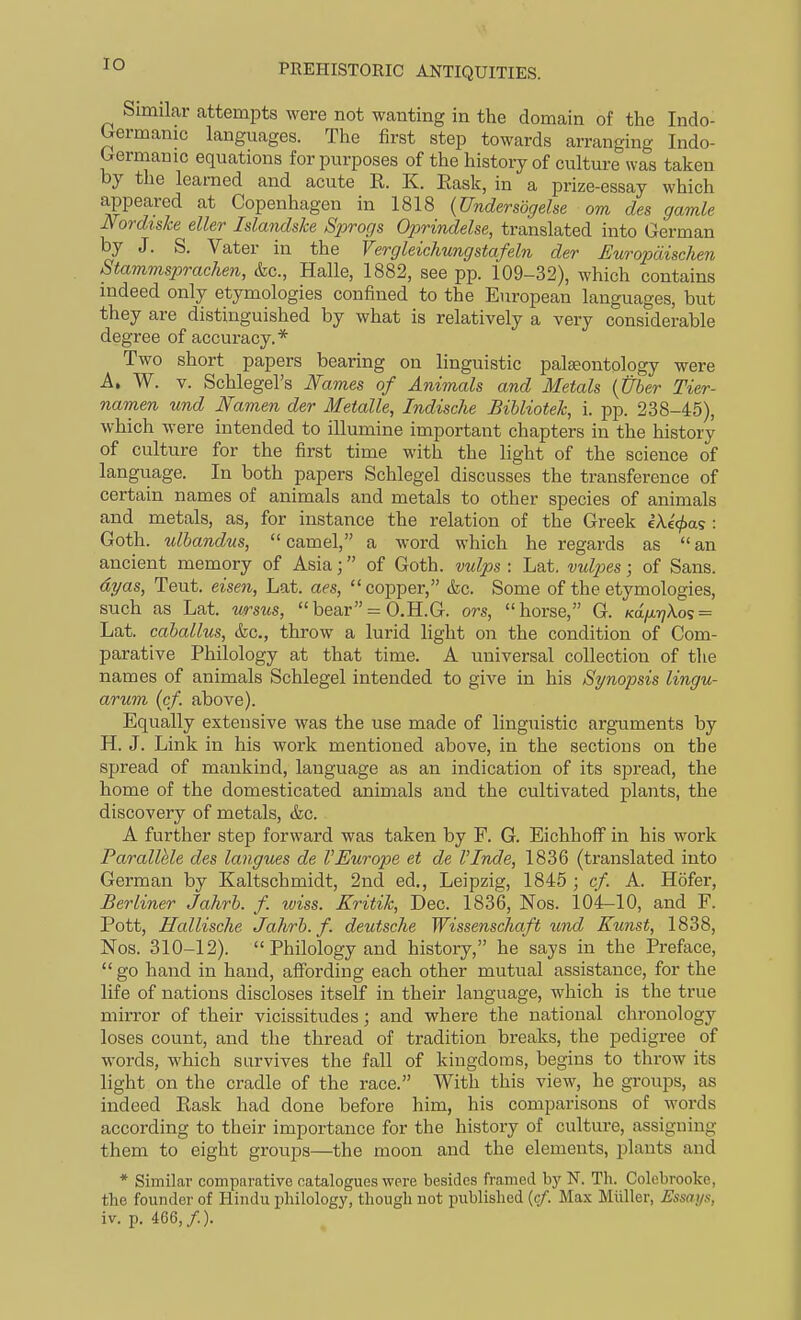 lO Similar attempts were not wanting in the domain of the Indo- Orermanic languages. The first step towards arranging Indo- Gernianic equations for purposes of the history of culture was taken by the learned and acute R. K. Eask, in a prize-essay which appeared at Copenhagen in 1818 {Undersbgehe om des gamle Nordislce elUr Islandske Sprogs Oprindelse, translated into German by J. S. Vater in the Vergleichungstafeln der Europdischen Stamms23rachen, &c., Halle, 1882, see pp. 109-32), which contains indeed only etymologies confined to the European languages, but they are distinguished by what is relatively a very considerable degree of accuracy.* Two short papers bearing on linguistic palaeontology were A. W. V. Schlegel's Fames of Animals and Metals {Uber Tier- namen und Namen der Metalle, Indische BiUioteh, i. pp. 238-45), which were intended to illumine important chapters in the history of culture for the first time with the light of the science of language. In both papers Schlegel discusses the transference of certain names of animals and metals to other species of animals and metals, as, for instance the relation of the Greek eA,e>as : Goth, ulhandus, camel, a word which he regards as an ancient memory of Asia; of Goth, vulps : Lat. vul2}es; of Sans. dyas, Teut. eisen, Lat. aes, copper, &c. Some of the etymologies, such as Lat. ursus, bear = O.H.G. ors, horse, G. KdiJ.r}Xos = Lat. cahallus, kc, throw a lurid light on the condition of Com- parative Philology at that time. A universal collection of the names of animals Schlegel intended to give in his Synopsis lingu- arum (cf. above). Equally extensive was the use made of linguistic arguments by H. J. Link in his work mentioned above, in the sections on the spread of mankind, language as an indication of its spread, the home of the domesticated animals and the cultivated plants, the discovery of metals, &c. A further step forward was taken by F. G. EichhofF in his work Parallele des langues de VEurope et de I'Inde, 1836 (translated into German by Kaltschmidt, 2nd ed., Leipzig, 1845 ; cf. A. Hofer, Berliner Jahrh. f. iviss. Kritik, Dec. 1836, Nos. 104-10, and F. Pott, Uallische Jahrh. f. deutsche Wissenschaft und Kunst, 1838, Nos. 310-12).  Philology and history, he says in the Preface,  go hand in hand, affording each other mutual assistance, for the life of nations discloses itself in their language, which is the true mirror of their vicissitudes; and where the national chronology loses count, and the thread of tradition breaks, the pedigree of words, which survives the fall of kingdoms, begins to throw its light on the cradle of the race. With this view, he groups, as indeed Rask had done before him, his comparisons of words according to their importance for the history of culture, assigning them to eight groups—the moon and the elements, plants and * Similar comparative catalogues were besides framed bj' N. Th. Colebrooke, the founder of Hindu philology, though not published {cf. Ma.\ Miiller, Essays, iv. p. 466,/.). i