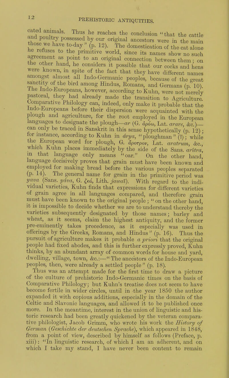 tndl^i^t?^^^ ^ conclusion that the cattle and poultry possessed by our original ancestors were in the main h r'efJIsTo • ^^--tication of the cat alne ! primitive world, since its names show no such agi cement as point to an original connection between them: on the other hand, he considers it possible that our cocks and hens were known, in spite of the fact that they have different names amongst almost all Indo-Germanic peoples, because of the great sanctity of the bird among Hindus, Romans, and Germans (p 10) Ihe Indo-Europeans, however, according to Kuhn, were not merely pastoral, they had already made the transition to Agriculture Comparative Philology can, indeed, only make it probable that the Indo-Jiaropeans before their dispersion were acquainted with the plough and agriculture, for the root employed in the European languages to designate the plough—ar (G. dpciw, Lat. arare, &c )— can only be traced in Sanskrit in this sense hypothetically (p. 12) • for instance, according to Kuhn in dri/a, ploughman (?) • while the European word for plough, G. ^porpov, Lat. aratrum, &c., which Kuhn places immediately by the side of the Sans, aritra, m that language only means oar. On the other hand, language decisively proves that grain must have been known and employed for making bread before the various peoples separated (p. 14). The general name for grain in the primitive period was ^ava (Sans, ydva, G. ^ed, Lith. javjal). With regard to the hidi- vidual varieties, Kuhn finds that expressions for different varieties of grain agree in all languages compared, and therefore grain must have been known to the original people ;  on the other hand, it is impossible to decide whether we are to understand thereby the varieties subsequently designated by those names; barley and wheat, as it seems, claim the highest antiquity, and the former pre-eminently takes precedence, as it especially was used in offerings by the Greeks, Romans, and Hindus (p. 16). Thus the pursuit of agriculture makes it probable a priori that the original people had fixed abodes, and this is further expressly proved, Kuhn thinks, by an abundant array of common words for house and yard, dwelling, village, town, &c.:— The ancestors of the Indo-European peoples, then, were already a settled people (p. 18). Thus was an attempt made for the first time to draw a picture of the culture of prehistoric Indo-Germanic times on the basis of Comparative Philology; but Kuhn's treatise does not seem to have become fertile in wider circles, until in .the year 1850 the author expanded it with copious additions, especially in the domain of the Celtic and Slavonic languages, and allowed it to be published once more. In the meantime, interest in the union of linguistic and his- toric research had been greatly quickened by the veteran compara- tive philologist, Jacob Grimm, who wrote his work the History of German {Geschichte der deutschen Sprache), which appeared in 1848, from a point of view, described by himself as follows (Preface, p. xiii): In linguistic research, of which I am an adherent, and on which I take my stand, I have never been content to remain