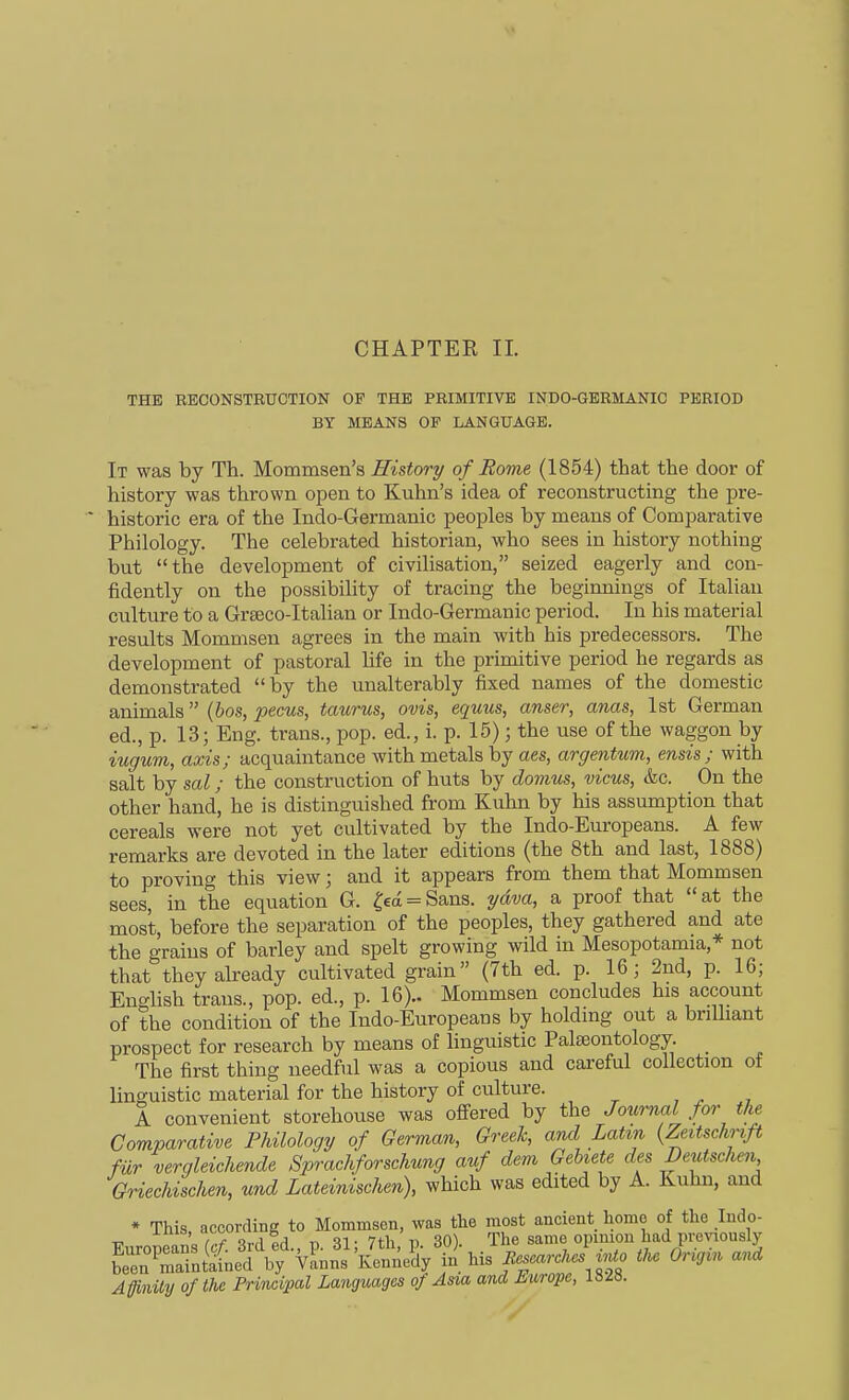 CHAPTER II. THE RECONSTRUCTION OP THE PRIMITIVE INDO-GERMANIC PERIOD BY MEANS OF LANGUAGE. It was by Th. Mommsen's History of Rome (1854) that the door of history was thrown open to Kuhn's idea of reconstructing the pre- historic era of the Indo-Germanic peoples by means of Comparative Philology. The celebrated historian, who sees in history nothing but the development of civilisation, seized eagerly and con- fidently on the possibility of tracing the beginnings of Italian culture to a Grteco-Italian or Indo-Germanic period. In his material results Mommsen agrees in the main with his predecessors. The development of pastoral hfe in the primitive period he regards as demonstrated by the unalterably fixed names of the domestic animals {hos, pecus, taurus, ovis, equus, anser, anas, 1st German ed., p. 13; Eng. trans., pop. ed., i. p. 15); the use of the waggon by iugum, axis; acquaintance with metals by aes, argentum, ensis; with salt by sal; the construction of huts by domus, vicus, &c. On the other hand, he is distinguished from Kuhn by his assumption that cereals were not yet cultivated by the Indo-Europeans. A few remarks are devoted in the later editions (the 8th and last, 1888) to proving this view; and it appears from them that Mommsen sees, in the equation G. ^€a = Sans. ydva, a proof that at the most, before the separation of the peoples, they gathered and ate the grains of barley and spelt growing wild in Mesopotamia,* not that they already cultivated grain (7th ed. p. 16; 2nd, p. 16; EngHsh trans., pop. ed., p. 16).. Mommsen concludes his account of the condition of the Indo-Europeans by holding out a brilliant prospect for research by means of linguistic Palteontology. _ The first thing needful was a copious and careful collection of linguistic material for the history of culture. , ^ , A convenient storehouse was offered by the Joiirnal for the Comparative Philology of German, Greek, and Latin {Zeitschrtft fur verqleichende Sprachforschung auf dem GeUete des Deutschen Griechischen, und Lateinischen), which was edited by A. Kuhn, and SCaTaLted^f Y^«n^Kc*;/dy'^ Ms «J J^^o tk. Origin and Affinity of the Principal Languages of Asia and Europe, 18^8.