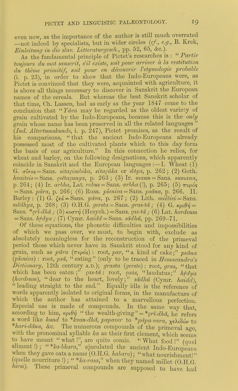 even now, as the importance of the author is still much overrated —not indeed by specialists, but in wider circles (c/., e.cj., B. Krek, Einleitung in die slav. Litteraturgesch., pp. 52, 65, &c.). As the fundamental principle of Pictet's researches is :  Partir toujotirs du mot Sanscrit, s'il existe, soit pour arriver a la restitution du theme primitif, soit pour en decouvrir Vetymologie probable (i. p. 23), in order to show that the Indo-Europeans were, as Pictet is convinced that they were, acquainted with agriculture, it is above all things necessary to discover in Sanskrit the European names of the cereals. But whereas the best Sanskrit scholar of that time, Ch. Lassen, had as early as the year 1847 come to the conclusion that  Java may be regarded as the oldest variety of grain cultivated by the Indo-Europeans, because this is the only grain whose name has been preserved in all the related languages  {Ind. Altertumslcunde, i. p. 247), Pictet promises, as the result of his comparisons,  that the ancient Indo-Europeans already possessed most of the cultivated plants which to this day form the basis of our agriculture. In this connection he relies, for wheat and barley, on the following designations, which aj)parently coincide in Sanskrit and the European languages :—I. Wheat (1) G. aiTos = Sans, sita^imbika, sitagHka or sitya, p. 262; (2) Goth. kvaiteis = Ssms. peta^unga, p. 263; (3) Ir. mann = Sans, sumana, p. 264; (4) Ir. arhha, Lat. ro&ws = Sans. arbha(]), p. 265; (5) irvpds = Sans, pilra, p. 266; (6) Buss, psenica = Sans, psdna, p. 266. II. Barley: (1) G. ^ea = Sans. ydva, p. 267; (2) Lith. milziei = Sans, medkya, p. 268; (3) O.Jl.G. gersta = Sans, gras-td; (4) G. KpL6ri = Sans. *^ri-dhd ; (5) Koa-rq (Hesych.) = Sans. gas-td ; (6) Lat. hordeum = Sans. hfdya; (7) Cymr. haidd = Sans. sddhu, pp. 269-71. Of these equations, the phonetic difficulties and impossibilities of which we pass over, we must, to begin with, exclude as absolutely meaningless for the reconstruction of the primeval period those which never have in Sanskrit stood for any kind of grain, such as pilra (ttu/oos) : root, ^ar, a kind of cake; psdna (psenica) : root, psd,  eating  (only to be traced in Eemacandra's dictionary, 12th century a.D.); grasta (gerste): root, gras, that which has been eaten; pas-td : root, fowis, laudatus; hfdya (hordeum), dear to the heart, lovely; sddhu (Cymr. haidd), leading straight to the end. Equally idle is the reference of words apparently isolated to original forms, in the manufacture of which the author has attained to a marvellous perfection. Especial use is made of compounds. In the same way that, according to him, KpiQri  the wealth-giving  = *^ri-dhd, he refers a word like hund to *lcvan-dhd, papaver to *pdpa-vara, xektS(I)v to *hari-ddna, &c. The numerous compounds of the primeval age, with the pronominal syllable ka as their first element, which seems to have meant what!, are quite comic. What food! (quel aliment!);  *ka-bhara, ejaculated the ancient Indo-Europeans when they gave oats a name (O.H.G. habaro);  what nourishment! (quelle nourriture !);  *ka-rasa, when they named millet (O.H.G. hirsi). These primeval compounds are supposed to have liad