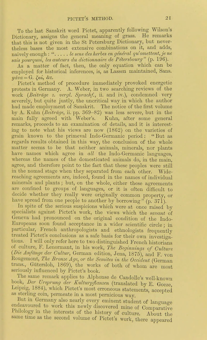 To the last Sanskrit word Pictet, apparently following Wilson's Dictionary, assigns the general meaning of grass. He remarks that this is not given in the St Petersburg Dictionary, but never- theless bases the most extensive combinations on it, and adds, naively enough :  le sens cits herbes en general qu'omettent,je ne sais pourquoi, les auteurs du dictionnaire de Petershourg (p. 196). As a matter of fact, then, the only equation which can be employed for historical inferences, is, as Lassen maintained. Sans. ydva = G. ^ed, &c. Pictet's method of procedure immediately provoked energetic protests in Germany. A. Weber, in two searching reviews of the work {Beitrdge z. vergl. Sprachf., ii. and iv.), condemned very severely, but quite justly, the uncritical way in which the author had made employment of Sanskrit. The notice of the first volume by A. Kuhn [Beitrdge, ii. pp. 369-82) was less severe, but in the main fully agreed with Weber's. Kuhn, after some general remarks, proceeds to an examination of details, and it is interest- ing to note what his views are now (1862) on the varieties of grain known to the jarimeval Indo-Germanic period:  But as regards results obtained in this way, the conclusion of the whole matter seems to be that neither animals, minerals, nor plants have names which agree in all the Indo-Germanic languages, whereas the names of the domesticated animals do, in the main, agi-ee, and therefore point to the fact that these peoples were still in the nomad stage when they separated from each other. Wide- reaching agreements are, indeed, found in the names of individual minerals and plants; but, on the whole, either these agreements are confined to groups of languages, or it is often difl&cult to decide whether they really were originally common property, or have spread from one people to another by borrowing (p. 371). In spite of the serious suspicions which were at once raised by specialists against Pictet's work, the views which the savant of Geneva had pronounced on the original condition of the Indo- Europeans soon found acceptance in a wider scientific circle; in particular, French anthi-opologists and ethnologists frequently treated Pictet's conclusions as a safe basis for their own investiga- tions. I will only refer here to two distinguished French historians of culture, F. Lenormant, in his work. The Beginnings of Culture {Die Anfdnge der Guliur, German edition, Jena, 1875), and F. von Eougemont, The Bronze Age, or the Semites in the Occident (German trans., Gutersloh, 1869), the works of both of whom are most seriously influenced by Pictet's book. The same remark applies to Alplionse de Candolle's well-known hook, Der Ursprung der Kulturpflanzen (translated by E. Goeze Leipzig, 1884), which Pictet's most erroneous statements, accepted as sterling coin, permeate in a most pernicious way. But in Germany also nearly every eminent student of lan^ruaee endeavoured to work this newly discovered mine of Comparative Philology in the interests of the history of culture. About the same time as the second volume of Pictet's work, there appeai-ed