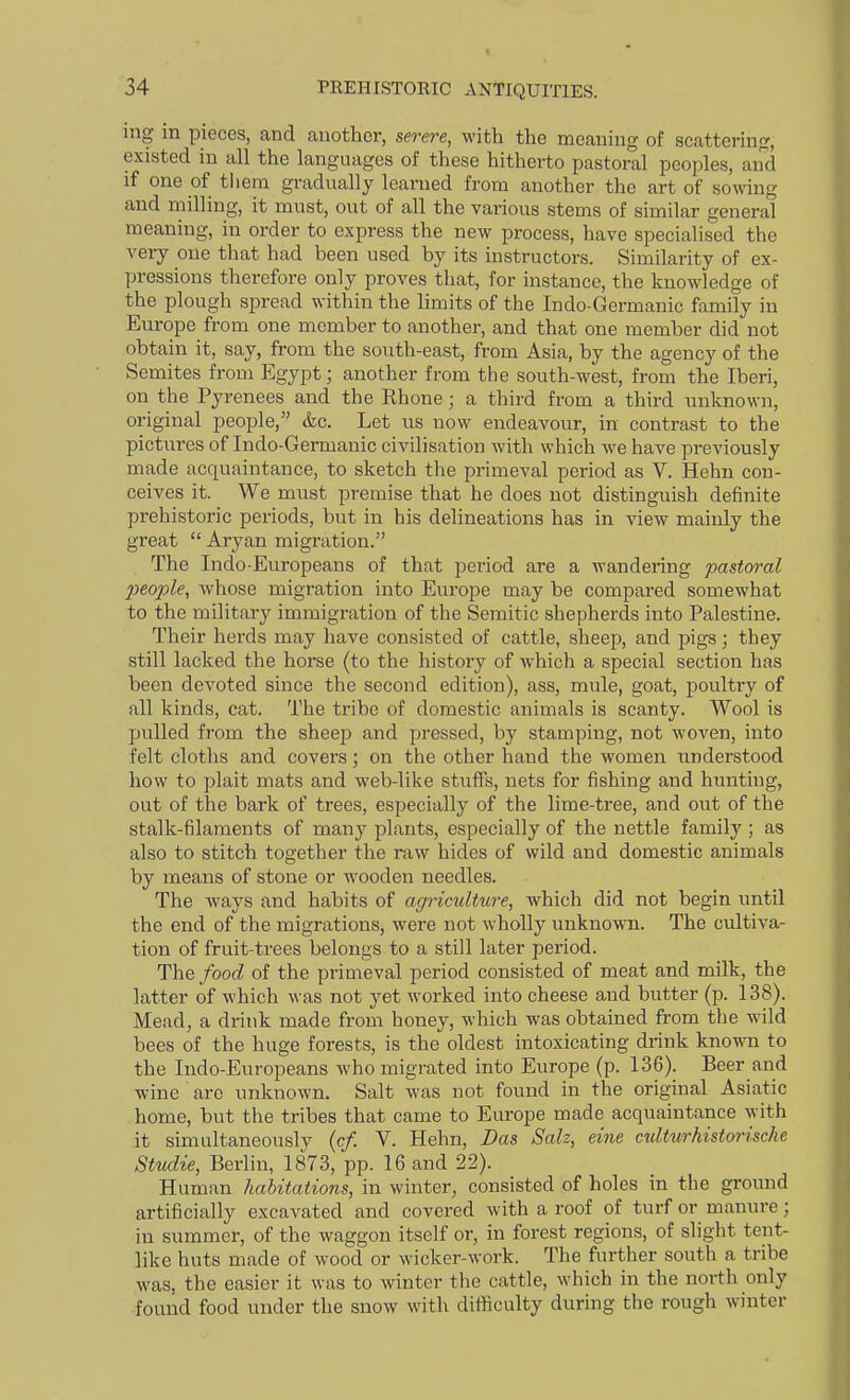 mg in pieces, and another, severe, with the meaning of scattering, existed in all the languages of these hitherto pastoral peoples, and if one of tliem gradually learned from another the art of sowing and milling, it must, out of all the various stems of similar general meaning, in order to express the new process, have specialised the very one that had been used by its instructors. Similarity of ex- pressions therefore only proves that, for instance, the knowledge of the plough spread within the limits of the Indo-Germanic family in Europe from one member to another, and that one member did not obtain it, say, from the south-east, from Asia, by the agency of the Semites from Egypt; another from the south-west, from the Iberi, on the Pyrenees and the Ehone; a third from a third unknown, original people, &c. Let us now endeavour, in contrast to the pictures of Indo-Germanic civilisation with which we have previously made acquaintance, to sketch the primeval period as V. Hehn con- ceives it. We must premise that he does not distinguish definite prehistoric periods, but in his delineations has in view mainly the great  Aryan migration. The Indo-Europeans of that period are a wandering pastoral people, whose migration into Europe may be compared somewhat to the military immigration of the Semitic shepherds into Palestine. Their herds may have consisted of cattle, sheep, and pigs; they still lacked the horse (to the history of which a special section has been devoted since the second edition), ass, mule, goat, poultry of all kinds, cat. The tribe of domestic animals is scanty. Wool is pulled from the sheep and pressed, by stamping, not woven, into felt cloths and covers; on the other hand the women understood how to plait mats and web-like stuff's, nets for fishing and hunting, out of the bark of trees, especially of the lime-tree, and out of the stalk-filaments of many plants, especially of the nettle family ; as also to stitch together the raw hides of wild and domestic animals by means of stone or wooden needles. The ways and habits of agriculture, which did not begin until the end of the migrations, were not wholly unknown. The cultiva- tion of fruit-trees belongs to a still later period. The food of the primeval period consisted of meat and milk, the latter of which was not yet worked into cheese and butter (p. 138). Mead, a drink made from honey, which was obtained from the wild bees of the huge forests, is the oldest intoxicating drink knoMTi to the Indo-Europeans who migrated into Europe (p. 136). Beer and wine arc unknown. Salt was not found in the original Asiatic home, but the tribes that came to Europe made acquaintance with it simultaneously (c/. V. Hehn, Das Salz, eine cultwrhistwische Studie, Berlin, 1873, pp. 16 and 22). Human habitations, in winter, consisted of holes in the ground artificially excavated and covered with a roof of turf or manure; in summer, of the waggon itself or, in forest regions, of slight tent- like huts made of wood or wicker-work. The further south a tribe was, the easier it was to winter the cattle, which in the north only found food under the snow with difficulty during the rough winter