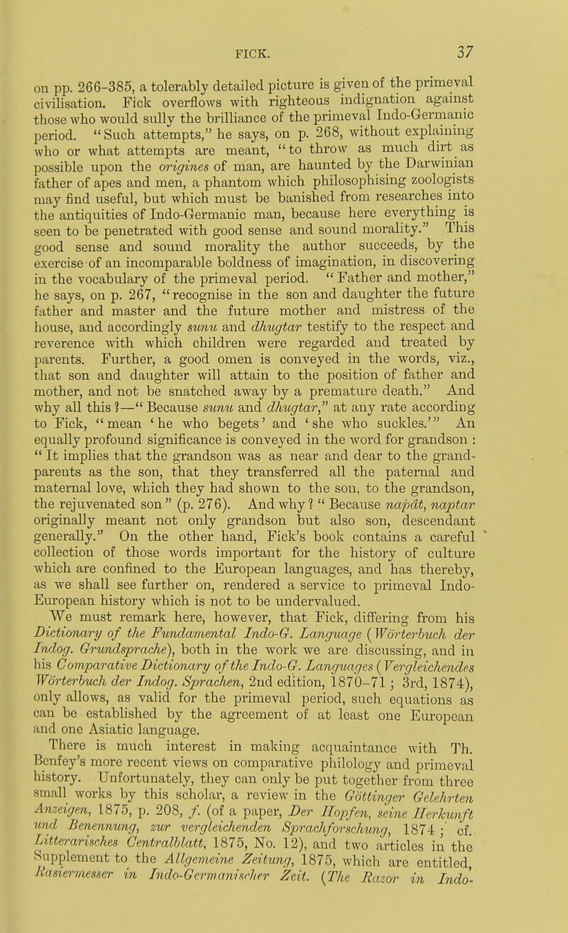 on pp. 266-385, a tolerably detailed picture is given of the primeval civilisation. Fick overflows with righteous indignation against those who would sully the brilliance of the primeval ludo-Germanic period.  Such attempts, he says, on p. 268, without explaiumg who or what attempts are meant, to throw as much dirt as possible upon the origines of man, are haunted by the Darwinian father of apes and men, a phantom which philosophising zoologists may find useful, but which must be banished from researches into the antiquities of Indo-Germanic man, because here everything is seen to be penetrated with good sense and sound morality. This good sense and sound morality the author succeeds, by the exercise of an incomparable boldness of imagination, in discovering in the vocabulary of the primeval period.  Father and mother, he says, on p. 267, recognise in the son and daughter the future father and master and the future mother and mistress of the house, and accordingly simu and dhugtar testify to the respect and reverence with which children were regarded and treated by parents. Further, a good omen is conveyed in the words, viz., that son and daughter will attain to the position of father and mother, and not be snatched away by a premature death. And why all this ?— Because sitmt, and dhugtar at any rate according to Fick, mean 'he who begets' and 'she who suckles.' An equally profound significance is conveyed in the word for grandson :  It implies that the grandson was as near and dear to the grand- parents as the son, that they transferred all the paternal and maternal love, which they had shown to the son, to the grandson, the rejuvenated son  (p. 276). And why ?  Because napdt, naptar originally meant not only grandson but also son, descendant generally. On the other hand, Fick's book contains a careful collection of those words important for the history of culture which are confined to the European languages, and has thereby, as we shall see further on, rendered a service to primeval Indo- European history which is not to be undervalued. We must remark here, however, that Fick, differing from his Dictionary of the Fundamental Indo-G. Language (Worterbuch der Indog. Grundsprache), both in the work we are discussing, and in his C omparative Dictionary of the Indo-G. Languages {Vergleichendes Worterbuch der Indog. Spraclien, 2nd edition, 1870-71 ; 3rd, 1874), only allows, as valid for the primeval period, such equations as can be established by the agreement of at least one European and one Asiatic language. There is much interest in making acquaintance with Th. Benfey's more recent views on comparative philology and primeval history. Unfortunately, they can only be put together from three small works by this scholar, a review in the Gottinger Gelehrten Anzeigen, 1875, p. 208, /. (of a paper, Der Ilopfen, seine Ihrkunft und Benennung, zur vergleichenden Sprachforschung., 1874 • cf. Litterarisches Centralhlati, 1875, No. 12), and two articles in the Supplement to the Allgemeine Zeitxmg, 1875, which are entitled Jiastermesser in Lido-Gcrmanisrher Zcit. {The Razor in Indo-