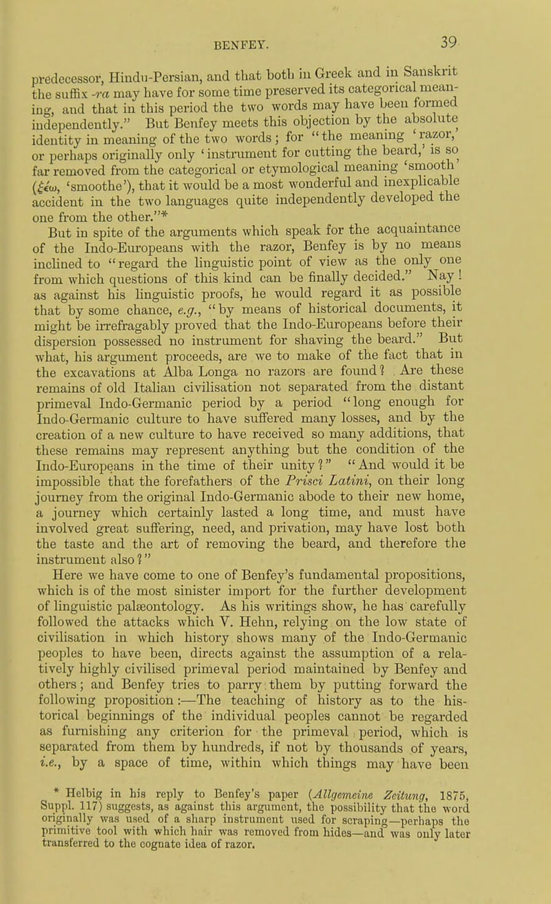 predecessor, Hindu-Persian, and that botli in Greek and in Sanskrit the suffix -ra may have for some time preserved its categorical mean- ing, and that in this period the two words may have been formed independently. But Benfey meets this objection by the absolute identity in meaning of the two words; for the meaning 'razor, or perhaps originally only 'instrument for cutting the beard, is so far removed from the categorical or etymological meaning 'smooth (^€10, 'smoothe'), that it would be a most wonderful and inexplicable accident in the two languages quite independently developed the one from the other.* But in spite of the arguments which speak for the acquaintance of the Indo-Europeans with the razor, Benfey is by no means inclined to regard the linguistic point of view as the only one from which questions of this kind can be finally decided. Nay ! as against his linguistic proofs, he would regard it as possible that by some chance, e.g., by means of historical documents, it might be irrefragably proved that the Indo-Europeans before their dispersion possessed no instrument for shaving the beard. But what, his argimient proceeds, are we to make of the fact that in the excavations at Alba Longa no razors are found 1 . Are these remains of old Italian civilisation not separated from the distant primeval Indo-Germanic period by a period long enough for Indo-Germanic culture to have suffered many losses, and by the creation of a new culture to have received so many additions, that these remains may represent anything but the condition of the Indo-Europeans in the time of their unity 1  And would it be impossible that the forefathers of the Prisci Latini, on their long journey from the original Indo-Germanic abode to their new home, a journey which certainly lasted a long time, and must have involved great suffering, need, and privation, may have lost both the taste and the art of removing the beard, and therefore the instrument also ? Here we have come to one of Benfey's fundamental propositions, which is of the most sinister import for the further development of linguistic palseontology. As his writings show, he has carefully followed the attacks which V. Hehn, relying on the low state of civilisation in which history shows many of the Indo-Germanic peoples to have been, directs against the assumption of a rela- tively highly civilised primeval period maintained by Benfey and others; and Benfey tries to parry: them by putting forward the following proposition:—The teaching of history as to the his- torical beginnings of the individual peoples cannot be regarded as furnishing any criterion for the primeval period, which is separated from them by hundreds, if not by thousands of years, i.e., by a space of time, within which things may have been * Helbig in his reply to Benfey's paper {Allgemeine Zcitung, 1875, Suppl. 117) suggests, as against this argument, the possibility that the word originally was used of a sharp instrument used for scraping—perhaps the primitive tool with which hair was removed from hides—and was only later transferred to the cognate idea of razor.