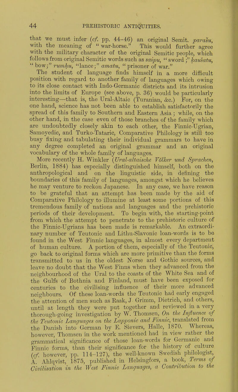 that -we must infer (c/. pp. 44-46) an original Semit. parasu, with the meaning of  war-horse. This would further agree with the military character of the original Semitic people, which follows from original Semitic words such as saipu,  sword kausatu,  bow; rumhu, lance; amatu,  prisoner of war. The student of language finds himself in a more difficult position with regard to another family of languages which owing to its close contact with Indo-Germanic districts and its intrusion into the limits of Europe (see above, p. 36) would be particularly interesting—that is, the Ural-Altaic (Turanian, &c.) For, on the one hand, science has not been able to establish satisfactorily the spread of this family to Southern and Eastern Asia ; while, on the other hand, in the case even of those branches of the family which are undoubtedly closely akin to each other, the Finnic-Ugrian, Samoyedic, and Turko-Tataric, Comparative Philology is still too bvisy fixing and tabulating their individual grammars to have in any degree completed an original grammar and an original vocabulary of the whole family of languages. More recently H. Winkler [Ural-altaische Volher und Sprachen, Berlin, 1884) has especially distinguished himself, both on the anthropological and on the linguistic side, in defining the boundaries of this family of languages, amongst which he believes he may venture to reckon Japanese. In any case, we have reason to be grateful that an attempt has been made by the aid of Comparative Philology to illumine at least some portions of this tremendous family of nations and languages and the prehistoric periods of their development. To begin with, the starting-point from which the attempt to penetrate to the prehistoric culture of the Finnic-Ugrians has been made is remarkable. An extraordi- nary number of Teutonic and Lithu-Slavonic loan-words is to be found in the West Finnic languages, in almost every department of human culture. A portion of them, especially of the Teutonic, go back to original forms which are more primitive than the forms transmitted to us in the oldest Norse and Gothic sources, and leave no doubt that the West Fiuns when they advanced from the neighbourhood of the Ural to the coasts of the White Sea and of the Gulfs of Bothnia and Finland, must have been exposed for centuries to the civilising influence of their more advanced neighbours. Of these loan-words the Teutonic had early engaged the attention of men such as Eask, J Grimm, Dietrich, and others, until at length they were put together and reviewed in a very thorough-going investigation by W. Thomsen, On the Influence of the Teutonic Languages on the Lapponic and Finnic, translated from the Danish into German by E. Sievers, Halle, 1870. Whereas, however, Thomsen in the work mentioned had in view rather the grammatical significance of those loan-words for Germanic and Finnic forms, than their significance for the history of culture (cf. however, pp. 114-127), the well-known Swedish philologist, A. Ahlqvist, 1875, published in Helsingfors, a book. Terms of Civilisation in the West Finnic Languages, a Contribution to the