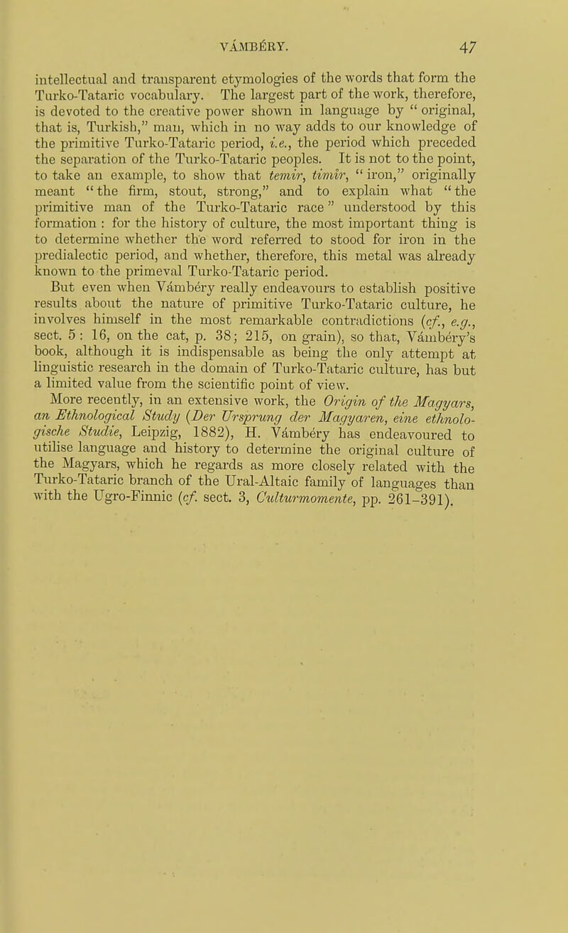 intellectual and transparent etymologies of the words that form the Turko-Tataric vocabulary. The largest part of the work, therefore, is devoted to the creative power shown in language by  original, that is, Turkish, man, which in no way adds to our knowledge of the primitive Turko-Tataric period, i.e., the period which preceded the separation of the Turko-Tataric peoples. It is not to the point, to take an example, to show that temir, timir,  iron, originally meant the firm, stout, strong, and to explain what the primitive man of the Turko-Tataric race understood by this formation : for the history of culture, the most important thing is to determine whether the word referred to stood for iron in the predialectic period, and whether, therefore, this metal was already known to the primeval Turko-Tataric period. But even when Vambery really endeavours to establish positive results about the nature of primitive Turko-Tataric culture, he involves himself in the most remarkable contradictions (c/., e.g., sect. 5 : 16, on the cat, p. 38; 215, on grain), so that, Vambery's book, although it is indispensable as being the only attempt at hnguistic research in the domain of Turko-Tataric culture, has but a limited value from the scientific point of view. More recently, in an extensive work, the Origin of the Magyars, an Ethnological Study {Der Ursprung der Magyaren, eine ethnolo- gische Studie, Leipzig, 1882), H. Vambery has endeavoured to utihse language and history to determine the original culture of the Magyars, which he regards as more closely related with the Turko-Tataric branch of the Ural-Altaic family of languages than with the Ugro-Finnic (c/. sect. 3, Culturmomente, pp. 261-391).