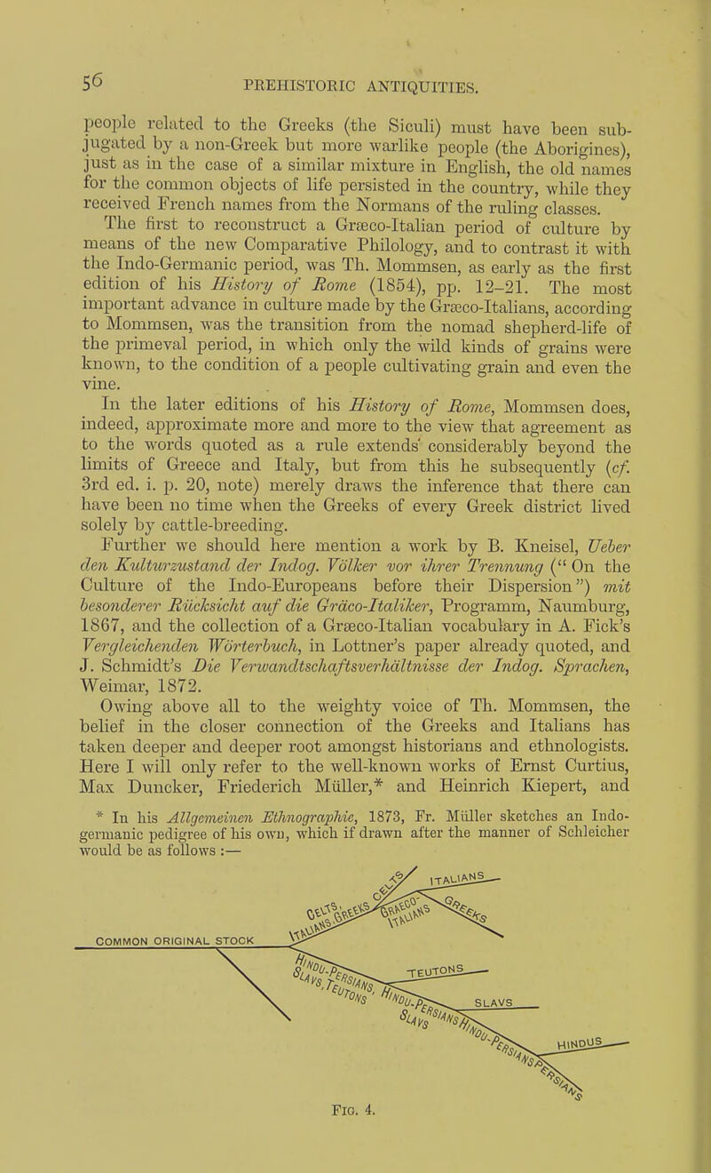 people related to the Greeks (the Siculi) must have been sub- jugated by a non-Greek but more warlike people (the Aborigines), just as in the case of a similar mixture in English, the old names for the common objects of life persisted in the countiy, while they received French names from the Normans of the ruling classes. The first to reconstruct a Grasco-Italian period of culture by means of the new Comparative Philology, and to contrast it with the Indo-Germanic period, was Th. Mommsen, as early as the first edition of his History of Rome (1854), pp. 12-21. The most important advance in culture made by the Grasco-Italians, according to Mommsen, was the transition from the nomad shepherd-life of the primeval period, in which only the wild kinds of grains were known, to the condition of a people cultivating grain and even the vine. In the later editions of his History of Rome, Mommsen does, indeed, approximate more and more to the view that agreement as to the words quoted as a rule extends' considerably beyond the limits of Greece and Italy, but from this he subsequently (c/. 3rd ed. i. p. 20, note) merely draws the iiaference that there can have been no time when the Greeks of every Greek district lived solely by cattle-breeding. Further we should here mention a work by B. Kneisel, Ueber den Kulturzustand der Indog. Vdlker vor ihrer Trennung ( On the Culture of the Indo-Europeans before their Dispersion) mit besonderer Hilcksicht auf die Grdco-Italiher, Programm, Naumburg, 1867, and the collection of a Grseco-Italian vocabulary in A. Fick's Vergleichenden Wdrterbuc/i, in Lottner's paper already quoted, and J. Schmidt's Die VerivandtschaftsverJuiltnisse der Indog. Spraclien, Weimar, 1872. Owing above all to the weighty voice of Th. Mommsen, the belief in the closer connection of the Greeks and Italians has taken deeper and deeper root amongst historians and ethnologists. Here I will only refer to the well-known works of Ernst Curtius, Max Duncker, Friederich MuUer,* and Heinrich Kiepert, and * In his Allgemeinen Uthnographie, 1873, Fr. Miiller sketches an Indo- germanic pedigree of his owu, which if drawn after the manner of Schleicher would be as follows :— Fig. 4.