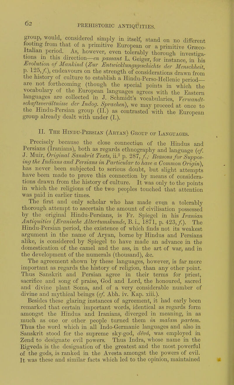 PREHISTORIC ANTIQUITIES. gioup, yould considered simply in itself, stand on no different tootnig from that of a primitive European or a primitive Grscco- Itahan period. As, however, even tolerably thorough investiga- tions in this direction—«i passant L. Geiger, for instance, in his JLvokition of Mankind {Zur EntwicJcluncjsgescUchte der Menschheit, p. 125,/.), endeavours on the strength of considerations drawn from the history of culture to establish a Hindu-Perso-Hellenic period- are not forthcoming (though the special points in which the vocabulary of the European languages agrees with the Eastern languages are collected in J. Schmidt's vocabularies, Verwandt- sclmftsveraltnisse der Indog. Sprachen), we may proceed at once to the Hindu-Persian group (II.) as contrasted with the European group already dealt with under (I.). II. The Hindu-Persian (Aryan) Group op Languages. Precisely because the close connection of the Hindus and Persians (Iranians), both as regards ethnography and language (c/. J. Muir, Original Sanskrit Texts, ii.2 p. 287,/.; Reasons for Sup>j)os- ing the Indians and Persians in Particular to have a Common Origin), has never been subjected to serious doubt, but slight attempts have been made to prove this connection by means of considera- tions drawn from the history of culture. It was only to the points in which the religions of the two peoples touched that attention was paid in earlier times. The first and only scholar who has made even a tolerably thorough attempt to ascertain the amount of civilisation possessed by the original Hindu-Persians, is Fr. Spiegel in his Iranian Antiquities {Eranische Altertumskunde, B. i., 1871, p. 423,/). The Hindu-Persian period, the existence of which finds not its weakest argument in the name of Aryan, borne by Hindus and Persians alike, is considered by Spiegel to have made an advance in the domestication of the camel and the ass, in the art of war, and in the development of the numerals (thousand), &c. The agreement shown by these languages, however, is far more important as regards the history of religion, than any other point. Thus Sanskrit and Persian agree in their terms for priest, sacrifice and song of praise, God and Lord, the honoured, sacred and divine plant Soma, and of a very considerable number of divine and mythical beings {cf Abh. iv. Kap. xiii.). Besides these glaring instances of agreement, it had early been remarked that certain important words, identical as regai-ds form amongst the Hindus and Iranians, diverged in meaning, in as much as one or other people turned them in malam partem. Thus the word which in all Indo-Germauic languages and also in Sanskrit stood for the supreme sky-god, devd, was employed in Zend to designate evil powers. Thus Indra, whose name in the Kigveda is the designation of the greatest and the most powerful of the gods, is ranked in the Avesta amongst the powers of evil. It was these and similar facts which led to the opinion, maintained