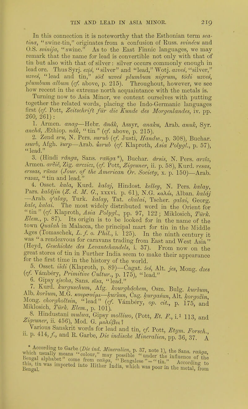 In this connection it is noteworthy that the Esthonian term sea- tina, swine-tin, originates from a confusion of Tiuss. svinecu and O.S. svinija, swine. As to the East Finnic languages, we may remark tliat the name for lead is convertible not only with that of tin but also with that of silver : silver occurs commonly enough in lead ore. Thus Syrj. ezfs,  silver and lead, Wotj. azvei, silver, uzves, lead and tin, sod uzves plumbum nigrum, todi uzves, jjlumhum album {cf. above, p. 216). Throughout, however, we see how recent in the extreme north acquaintance with the metals is. Turning now to Asia Minor, we content ourselves with putting together the related words, placing the Indo-Germanic languages first {cf. Pott, Zeitschrift fiir die Kunde des Morqenlandes, iv. pp. 260, 261) : 1. Armen. anag—Hebr. dnM, Assyr, anaku, Arab. anuTc, Syr. anehd, iEthiop. ndk, tin {cf. above, p. 215). 2. Zend sru, N. Pers. surub {cf. Justi, Eandw., p. 308), Buchar. ssurb, Afgh. swrp—Arab, usrub {cf. Klaproth, Asia Polygl., p. 57), lead. 3. (Hindi rdnga, Sans. ranga% Buchar. drsis, N. Pers. arztz, Armen. arcic, Zig. arczicz, {cf. Pott, Zigeuner, ii. p. 58), Kurd, resas, erssas, riisas {Jour, of the American Or. Society, x. p. 150)—Arab. razaz,  tin and lead. 4. Osset. kala, Kurd, kalaj, Hindost. Jcelley, N. Pers. kalay, Pars, kaldjin {Z. d. M. G., xxxvi. p. 61), N.G. KaAat, Alban. kaldj —Arab, q'alay, Turk, kalay, Tat. clcalai, Tscher. galai, Georg. kale, kalai. The most widely distributed word in the Orient for tin(c/. Klaproth, ^sm Polygl, pp. 97, 122; Miklosich, Tiirk. Elem., p. 87). Its origin is to be looked for in the name of the town Qualah in Malacca, the principal mart for tin in the Middle Ages (Tomaschek, L. f o. Phil, i. 125). In the ninth century it was a rendezvous for caravans trading from East and West Asia (Heyd, Geschichte des Levantehandels, i. 37). From now on the great stores of tin in Further India seem to make their appearance for the first time in the history of the world. 5 Osset. ildi (Klaproth, p. 89)—Cagat. zes, Alt. jes, Mong. dzes {cf. Vambery, Primitive Cultur., p. 175), lead. 6. Gipsy .yscha, Sans, sisa,  lead. 7. Kurd, kurguschum, Afg. kourghdchem, Osm. Bulg. kurlum. Alb. korsum,^.(l. Kovp,jo^^,~kurlun, Gag. kurgasun, Alt. korno^zin, Mor^g. chorgholtsm, lead {cf Vambery, op. cit., p. 175; and Miklosich, r^r/^. ^fem., p. 101). ,F. x*^, ana 8. Hindustani mulwa, Gipsy molliwo, (Pott, Et. F i i llS nnri Zigeuner, n. im),Uo± G,. ^oX^jiva • -ii^, and Various Sanskrit words for lead and tin, cf Pott, Etym. Forsch n. p. 414, /., and K. Garbe, Die indische Mineralien, pp. 36, 37. A * According to Garbe {Die ind. Mineralien, p. 37, note 1), tbo Sans rafma H ,„nlTf^l niay possibli  under'ti e inlluonc; of the engal alphabet come from vanga,  Bengalese  = tin  Acco.^;„