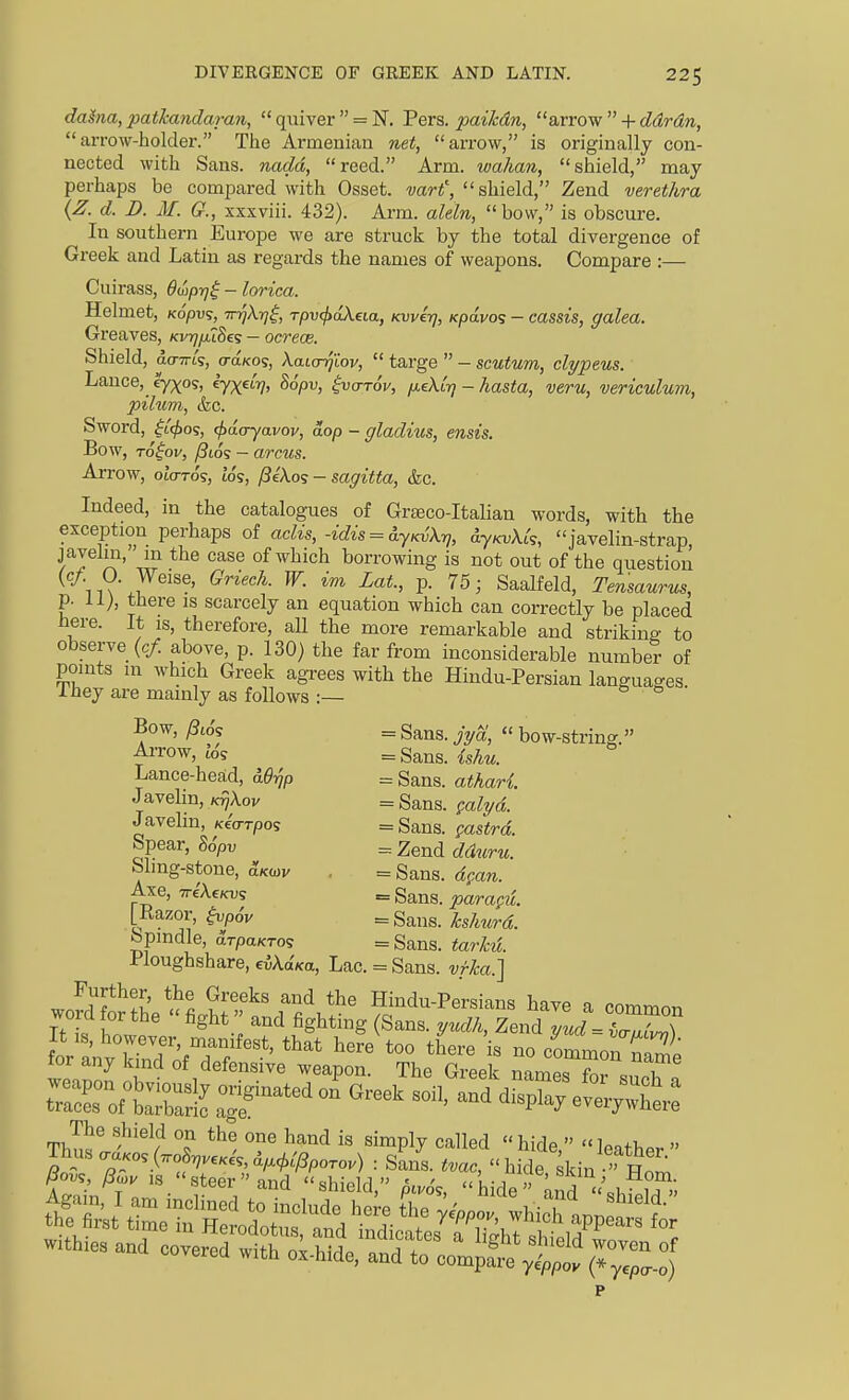 daSna, patJcanclaran,  quiver  = N. Pers. paikdn, arrow  + ddrdn, arrow-holder. The Armenian net, arrow, is originally con- nected with Sans, nadd, reed. Arm. wahan, shield, may perhaps be compared with Osset. wri', shield, Zend verethra {Z. d. D. M. G., xxxviii. 432). Arm. aleln, bow, is obscure. In southern Europe we are struck by the total divergence of Greek and Latin as regards the names of weapons. Compare :— Cuirass, OiLp-q^ - lorica. Helmet, Kopvs, Tr^k-rji, rpv^dkeia, Kvver}, Kpa.vo<; - cassis, galea. Greaves, KvrjfuSeg — ocrece. Shield, ao-TTts, o-a/cos, Xaicrqiov,  targe  - scutum, clypeus. Lance, cy;^os, eyx^^V> ^opv, $v(tt6v, fieXir] - hasta, veru, vericulum, pilum, (fee. Sword, ^L<^oq, (fxtaryavov, aop - gladius, ensis. Bow, To^ov, /3i6s — arcus. Arrow, otcrro's, t'o's, /?eA.os - sagitta, &c. Indeed, in the catalogues of Grteco-Italian words, with the exception perhaps of aclis,-idis = 6.yKvX7j, SljkvXIs, javelin-strap f 7^^' case of which borrowing is not out of the question ^ iiV'.I ' P- '^^> Saalfeld, Tensaurus, p. 11;, there is scarcely an equation which can correctly be placed here. It is, therefore, all the more remarkable and striking to observe (c/ above, p. 130) the far from inconsiderable number of points in which Greek agrees with the Hindu-Persian languages I hey are mainly as follows :— Bow, /3i6j = Sans. jyM,  bow-string. AiTow, Zos = Sans. {shu. Lance-head, = Sans, atharl Javelm, K^jXov = Sans, palyd. Javelin, KeWpos =Sans. fastrd. Spear, 86pv = Zend dduru. Sling-stone, Akwv , = Sans. dpan. Axe, TriXeKv^ = Sans, parapu. [Razor, lupoV = Sa.ns. ks/mrd. bpindle, 3.TpaKTo<; = Sans, tarkd. Ploughshare, eikdKa, Lac. = Sans, vfka.] Further, the Greeks and the Hindu-Persians have a commnn word for the  fight and fighting (Sans, yudk, Zeud lud -71Z) ^^:^^^s^f^^-- ~~ Withies and covered ^i^^^^S/Z^^Ijl^«^ yepa-o) P