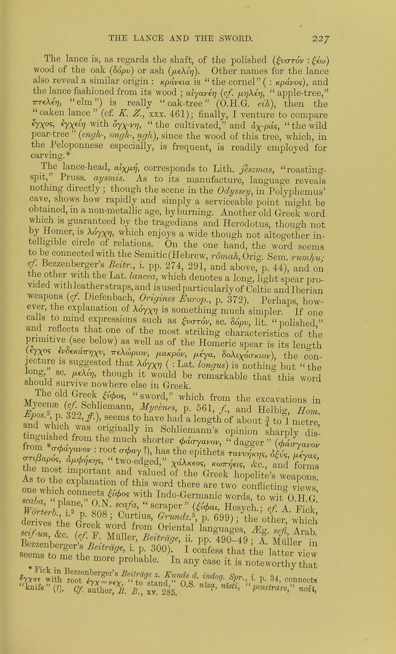 The lance is, as regards the shaft, of the polished (^arov : ^eoj) wood of the oak (86pv} or ash {fieXL-rj). Other names for the lance also reveal a similar origin : Kpdvua is  the cornel ( : Kpa.vo<;), and the lance fashioned from its wood ; alyavt-q {cf. fjt-rjXerj,  apple-tree, TTTcAe'T?, elm) is really oak-tree (O.H.G. eik), then the ^'oaken lance  (cf E. Z., xxx. 461); finally, I venture to compare eyxos, eyxf? with oyx-vT?, the cultivated, and ax-pds, the wild pear-tree  (engh-, ongh-, ngh), since the wood of this tree, which, in the Peloponnese especially, is frequent, is readily employed for carving.* The lance-head, aixy.ri, corresponds to Lith. jhzmas, roasting- spit, Pruss. ai/smis. As to its manufacture, language reveals nothmg directly; though the scene in the Odyssey, in Polyphemus' cave, shows how rapidly and simply a serviceable point might be obtained, m a non-metallic age, by burning. Another old Greek word which 18 guaranteed by the tragedians and Herodotus, though not 11 —i'^^^' ^''^^^^ ^^^^^ enjoys a wide though not altogether in- telligible circle of relations. On the one hand, the word seems to be connected with the Semitic (Hebrew, romali, Grig. Sem. rumhu; cf Bezzenberger's Beitr., i. pp. 274, 291, and above, p. 44), and on the other with the Lat. lancea, which denotes a long, light spear pro- vided withleatherstraps,and is used particularly of Celtic andlberian weapons {cf. Diefenbach, Origines Europ., p. 372). Perhaps, how- ever, the explanation of Aoyx^ is something much simpler. If one calls to mmd expressions such as ^<Tr6v, sc. So>, lit. polished and reflects that one of the most striking characteristics of the primitive (see below) as well as of the Homeric spear is its lenoth (67X05 ^b^Kairri^, TreUpcov, fiaKpov, p.iya, SoA^xoV/ctov), the con- jecture IS suggested that Ao'yx^ ( : Lat. longus) is nothing but  the long sc. ^eXirj, though it would be remarkable that this word should survive nowhere else in Greek. The old Greek ^.'</.o5, sword, which from the excavations in Sr^^'/li^'^^^^^^^^ Helbig, Horn. M^pos. p. 322,/.), seems to have had a length of about | to 1 metre tTntnir. r^'/ Schliemann's opinion fharply dS t ngmshed from the much shorter ^.d^yavov, dagger (AJyaZ from *ai.dyavou : root .c^ay ?), has the epithets rav^T^,,, o^^XT -r^apos a^<t.riKy,, two-edged, x^.eo^, ...^'as, &c. and foS the most important and valued of the Greek hopelite's weapTs As to the explanation of this word there are two conflicting Xws one which connects i^^o, with Indo-Germanic words, to wTt 0 H G nuriero., \. p. 8uy Curtius, Grunck.^, p. 699)- the othpr derives the Greek word from Oriental'iLguages. ^g S Ir^b Bnf-un &o. (cf F. Miiller, Beitrdge, ii. pp. 490-49 A Mollt i Srstrl''^^'''^^' V\ ' '^'^-^ that thtla'^tt iew seems to me the more probable. In any case it is noteworthy that fyJ^^'ii^^^^^^^^^^^ P- 3^, connects knife (?). Of. aluior.'g. R, xy 285. ' ^' P'^''^^^^' nozi,