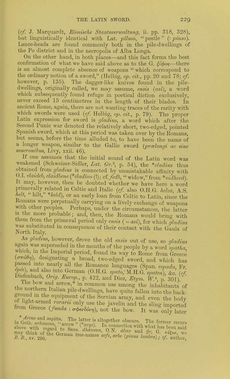 (c/. J. Marquardt, Rdniische Staatsverwaltung, ii. pp. 318, 328), but linguistically identical with Lat. pUum,  pestle  (: pinso). Lance-heads are found commonly both in the pile-dwellings of the Po district and in the necropolis of Alba Longa. On the other hand, in both places—and this fact forms the best confirmation of what we have said above as to the G. |i^os—there is an almost complete absence of weapons  which correspond to the ordinary notion of a sword, (Helbig, op. cit, pp. 20 and 78; cf. however, p. 135). The dagger-like knives found in the pile- dwellings, originally called, we may assume, ends {ad), a word which subsequently found refuge in poetical diction exclusively, never exceed 15 centimetres in the length of their blades. In ancient Kome, again, there are not wanting traces of the rarity with which swords were used {cf. Helbig, op. cit., p. 79). The proper Latin expression for sword is gladius, a word which after the Second Punic war denoted the relatively short, two-edged, pointed Spanish sword, which at this period was taken over by the Romans, but seems, before the time alluded to, to have been the name of a longer weapon, similar to the Gallic sword {prcelongi ac sine mucronihus, Livy, xxii. 46). If one assumes that the initial sound of the Latin word was weakened (Schweizer-Sidler, Lat. Gr.\ p. 54), the *cladius thus obtamed from gladius is connected by unmistakable affinity with O.I. claideh, claidhene {*cladivo (?); cl fedb, widow, from *vidhevd). It may, however, then be doubted whether we have here a word primevally related in Celtic and Italic {cf. also O.H.G. helza, A S helt,  hilt, *keld), or an early loan from Celtic to Latin, since the Romans were perpetually carrying on a lively exchange of weapons with other peoples. Perhaps, under the circumstances, the latter IS the more probable; and, then, the Romans would brino- with them from the primeval period only ensis { = asi), for which gladms was substituted in.consequence of their contact with the Gauls of North Italy. As gladius, however, drove the old ensis out of use, so gladius again was superseded in the mouths of the people by a word spatha which, in the Imperial period, found its way to Rome from Greece {oTraO-q), designating a broad, two-edged sword, and which has passed into nearly all the Romance languages (Span, espada, Fr. epee) and also mto German (O.H.G. spato;M.B..G. spaten), &c. {cf. Diefenbach, Orig. Europ., p. 422, and Diez, Etym. IF* p 301) thp nn r '™T? v''°'''.r ^^^'^ inhabitants of the northern Italian pile-dwellings, have quite fallen into the back- ground in the equipment of the Servian army, and even the body t.^o ^''^ j'^^^li'^ ^^id the sling imported from Greece {funda : .</,e.8oV^), not the bow. It was only later in*rnrr' ^^ ''^'f: '^^'^ ^^^'^ i« Itogether obscure. The former roo,,,.