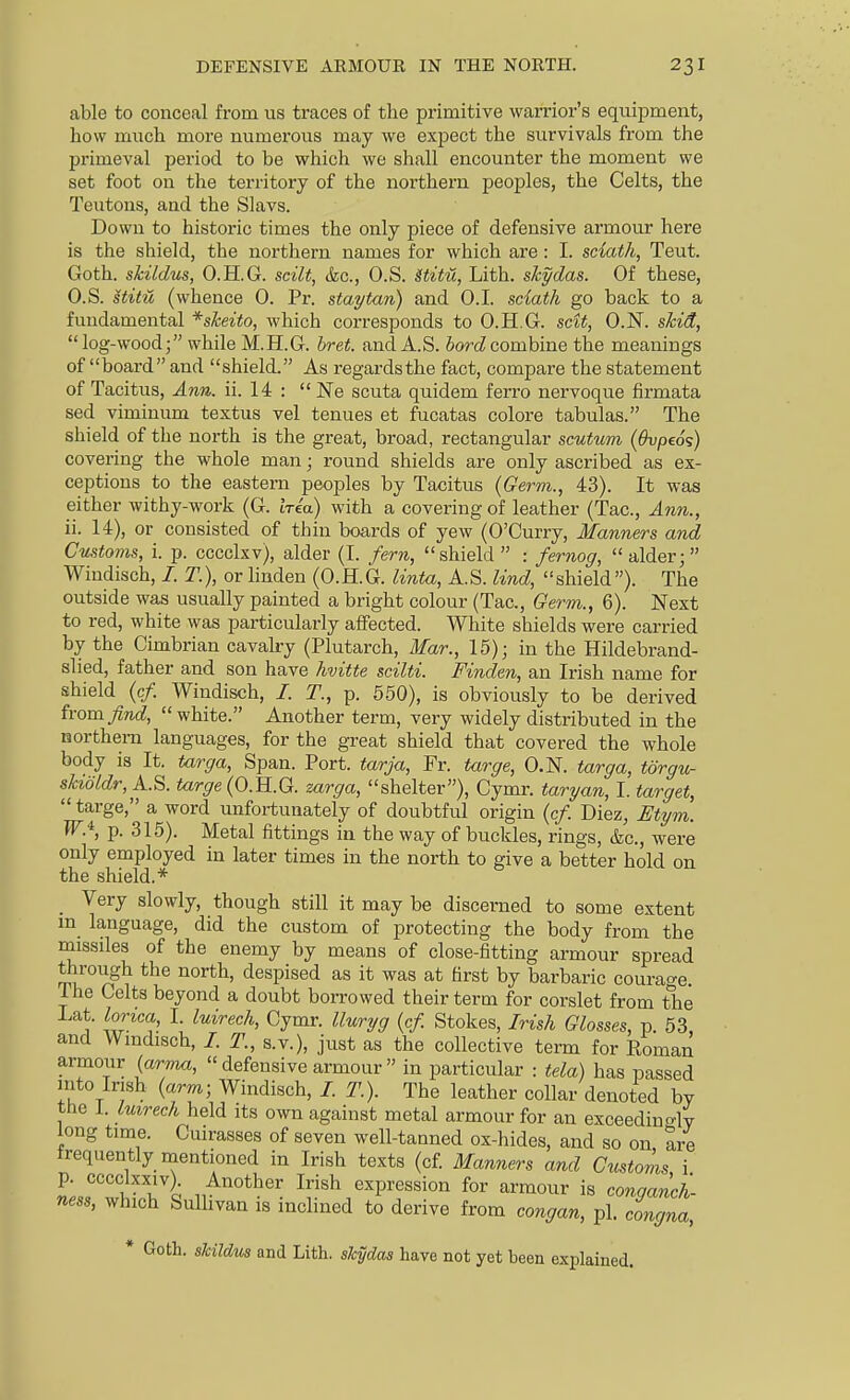 able to conceal from us traces of the primitive warrior's equipment, how much more numerous may we expect the survivals from the primeval period to be which we shall encounter the moment we set foot on the territory of the northern peoples, the Celts, the Teutons, and the Slavs. Down to historic times the only piece of defensive armour here is the shield, the northern names for which are : I. sciath, Tent. Goth, skildus, O.H.G. scilt, &o., O.S. Stitu, Lith. skydas. Of these, O.S. stitu (whence 0. Pr. staytan) and O.I. sciath go back to a fundamental ^sheito, which corresponds to O.H.G. scit, O.N. skid, log-wood; while M.H.G. bret. and A.S. 5or(Zcombine the meanings of board and shield. As regardsthe fact, compare the statement of Tacitus, Ann. ii. 14 :  Ne scuta quidem ferro nervoque firmata sed viminum textus vel tenues et fucatas colore tabulas. The shield of the north is the great, broad, rectangular scutum (Ovpeo';) covering the whole man; round shields are only ascribed as ex- ceptions to the eastern peoples by Tacitus (Germ., 43). It was either withy-work (G. trea) with a covering of leather (Tac, A7m., ii. 14), or consisted of thin boards of yew (O'Curry, Manners and Customs, i. p. cccclxv), alder (I. fern, shield : fernog, alder; Windisch, /. T.), or hnden (O.H.G. linta, A.S. lind, shield). The outside was usually painted a bright colour (Tac, Germ., 6). Next to red, white was particularly affected. White shields were carried by the Cimbrian cavalry (Plutarch, Mar., 15); in the Hildebrand- slied, father and son have hvitte scilti. Finden, an Irish name for shield (c/. Windisch, /. T., p. 550), is obviously to be derived from find,  white. Another term, very widely distributed in the northern languages, for the great shield that covered the whole body is It. targa. Span. Port, tarja, Fr. targe, O.N. targa, torgu- skidldr, A.S. targe (O.H.G. mrga, shelter), Cymr. taryan, I. target, targe, a word unfortunately of doubtful origin (c/. Diez, Etym. W.'^, p. 315). Metal fittings iu the way of buckles, rings, (fee, were only employed in later times in the north to give a better hold on the shield.* _ Very slowly, though still it may be discerned to some extent m language, did the custom of protecting the body from the rnissiles of the enemy by means of close-fitting armour spread through the north, despised as it was at first by barbaric courao-e. The Celts beyond a doubt borrowed their term for corslet from the Lat. lorica I. luirech, Cymr. lluryg {cf. Stokes, Irish Glosses, p. 53, and Wmdisch, /. T., s.v.), just as the collective term for Roman armour (arm«, defensive armour in particular : tela) has passed into Irish (arm; Windisch, /. T.). The leather collar denoted by the 1. luirech held its own against metal armour for an exceedincrW long time. Cuirasses of seven well-tanned ox-hides, and so on are frequently mentioned in Irish texts (cf. Manners and Customs i p. cccclxxiv). Another Irish expression for armour is conaanch ness, which Sullivan is inclined to derive from congan, pi. congna, * Goth, skildus and Lith. skydas have not yet been explained.