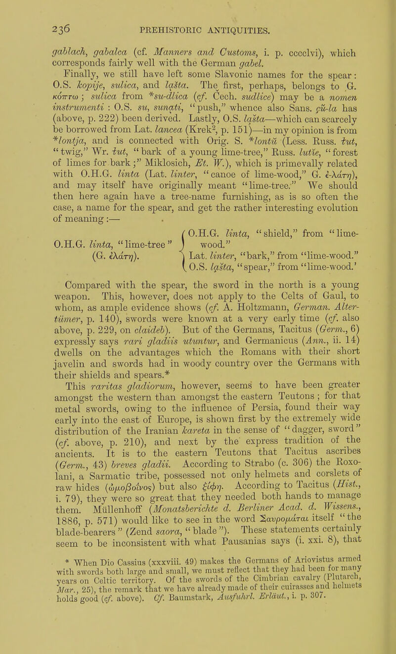 gablach, gabalca (cf. Manners and Customs, i. p. cccclvi), which corresponds fairly well with the German gahel. Finally, we still have left some Slavonic names for the spear: O.S. kopije, sulica, and laUa. The first, perhaps, belongs to G. /coTrrw ; sulica from *su-dlica (cf. Cech. sudlice) may be a nomen instrumenti : O.S. su, sunati, push, whence also Sans, fu-la has (above, p. 222) been derived. Lastly, O.S. Iqsta—which can scarcely be borrowed from Lat. laricea (Krek^, p. 151)—in my opinion is from *lontja, and is connected with Orig. S. *lontu (Less. Russ. tut,  twig, Wr. iut,  bark of a young lime-tree, Russ. lutie,  forest of limes for bark; Miklosich, M. W.), which is primevally related with O.H.G. linta (Lat. linter, canoe of lime-wood, G. e-Xdrri), and may itself have originally meant lime-tree. We should then here again have a tree-name furnishing, as is so often the case, a name for the spear, and get the rather interesting evolution of meaning:— ( O.H.G. linta,  shield, from  lime- 0. H.G. linta, lime-tree ) wood. (G. iXdrr]). j Lat. linter, bark, from lime-wood. \ O.S. lasta, spear, from lime-wood. Compared with the spear, the sword in the north is a young weapon. This, however, does not apply to the Celts of Gaul, to whom, as ample evidence shows {cf. A. Holtzmann, German. Alter- tiimer, p. 140), swords were known at a very early time (cf. also above, p. 229, on claideh). But of the Germans, Tacitus (Germ., 6) expressly says rari gladiis utuntur, and Germanicus {Ann., ii. 14) dwells on the advantages which the Romans with their short javelin and swords had in woody country over the Germans with their shields and spears.* This o-aritas gladiorum, however, seems to have been greater amongst the western than amongst the eastern Teutons ; for that metal swords, owing to the influence of Persia, found their way early into the east of Europe, is shown first by the extremely wide distribution of the Iranian kareta in the sense of dagger, sword {cf. above, p. 210), and next by the express tradition of the ancients. It is to the eastern Teutons that Tacitus ascribes {Germ., 43) breves gladii. According to Strabo (c. 306) the Roxo- lani, a Sarmatic tribe, possessed not only helmets and corslets of raw hides {dtfio/Soivo';) but also ^^(^t?. According to Tacitus {Eist., 1. 79), they were so great that they needed both hands to manage them. Mullenhoff {Monatsherichte d. Berliner Acad. d. Wissem., 1886, p. 571) would like to see in the word Savpo/tarat itself the blade-bearers  (Zend saora,  blade ). These statements certainly seem to be inconsistent with what Pausanias says (1. xxi. 8), that * When Dio Cassius (xxxviii. 49) makes the Govmans of Ariovistus armed with sword.s both large and small, we must reflect that they had been for many years on Celtic territory. Of the swords of the Cimbrian cavalry (] Mar., 25), the remark that we have already made of then- cuirasses and helmets holds good [cf. above). Of. Baumstark, Ausfiihrl. ErlduL, \. p. 307.