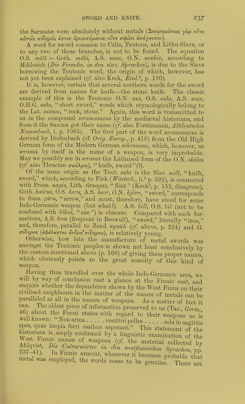 SWORD AND KNIFE. the SarmatEe were absolutely without metals (2av/3o//,aTats yap ovre avTOis a-iSr]p6<; icmv opvcraofievo? ovre acf>icn iadyovcnv). A word for sword common to Celts, Teutons, and Lithu-Slavs, or to any two of these branches, is not to be found. The equation O.S. midi = Goth, meki, A.S. mece, O.N, mce/cir, according to Miklosich (Die Fremdiv. in den slav. Sprachen), is due to the Slavs borrowing the Teutonic word, the origin of which, however, has not yet been explained (c/. also Krek, Mnl.^, p. 150). It is, however, certain that several northern words for the sword are derived from names for knife—the stone knife. The classic example of this is the Teutonic O.N. sax, O.S. sahs, A.S. seax, O.H.G. saks, short sword, words which etymologically belong to the Lat. saxum, rock, stone. Again, this word is transmitted to us in the compound scramasaxus by the mediaeval historians, and from it the Saxons got their name (c/. also Forstemann, AUdeutsches Namenhuch, i. p. 1065). The first part of the word scramasaxus is derived by Diefenbach (cf Orig. Europ., p. 418) from the Old High German form of the Modern German schramme, which, however, as scrama by itself is the name of a weapon, is very improbable. May we possibly see in scrama the Latinised form of the O.N. skdlm {cf. also Thracian a-KaXfu-q), knife, sword(?). Of the same origin as the Teut. sahs is the Slav, nozi,  knife, sword, which, according to Fick {Worterb., ii.^ p. 592), is connected with Pruss. nagis, Lith. tUnagas, flint (Krek^, p. 152, disagrees), Goth, hairus, O.S. hern, AS. heor, O.N. hjorr, sword, corresponds to Sans, parw, arrow, and must, therefore, have stood for some Indo-Germanic weapon (but what?). A.S. hill, O.S. bit (not to be confused with Uhal,  axe ) is obscure. Compared with such for- mations, A.S. iren (frequent in Beowulf), sword, literally iron, and, therefore, parallel to Zend ayahh {cf. above, p. 224) and G. a-lSrjpo? (ec^eAKerai avSpaVtSi^pos), is relatively young. Otherwise, how late the manufacture of metal swords was amongst the Teutonic peoples is shown not least conclusively by the custom mentioned above (p. 168) of giving them proper names which obviously points to the great scarcity of this kind of weapon. Having thus travelled over the whole Indo-Germanic area we will by way of conclusion cast a glance at the Finnic east, 'and enquire whether the dependence shown by the West Finns on their civilised neighbours in the matter of the names of metals can be paralleled at all m the names of weapons. As a matter of fact it can. The oldest piece of information preserved to us (Tac Germ 46 about the Fenni states with regard to their weapons as is wel known: Nonarma. . . vestitui pelles sola in sagittis spes, quas inopia fern ossibus asperant. This statement of the historians is amply confirmed by a linguistic examination of the malrhVT'i^ of weapons (c/. the material collected by In '^/'^^ westjinniscken Sprachen, vp- ^■37-41). In Finnic armour, whenever it becomes probable that metal was employed, the words cease to be genuine There are