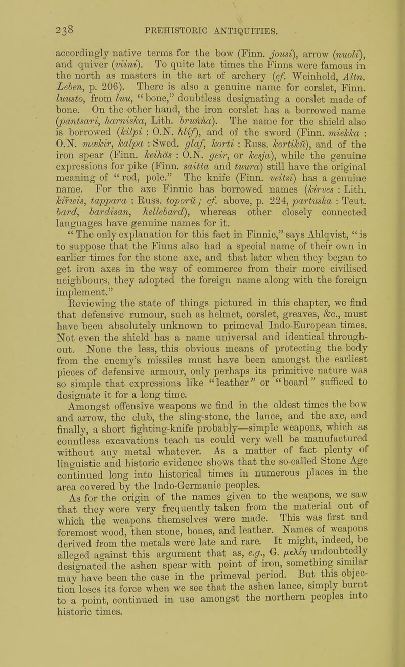 accordingly native terms for the bow (Finn, jousi), arrow (nuoli), and quiver (viini). To quite late times the Finns were famous in the north as masters in the art of archery (c/. Weinhold, Altn. Lehen, p. 206). There is also a genuine name for corslet, Finn. luusto, from luu,  bone, doubtless designating a corslet made of bone. On the other hand, the iron corslet has a borrowed name (pantsari, harniska, Lith. hrunna). The name for the shield also is borrowed {kilpi : O.N. hlif), and of the sword (Finn, mielcka : O.N. nicekir, halpa : Swed. glaf, korti : Russ. kortiku), and of the iron spear (Finn, keihds : O.N. geir, or kesja), while the genuine expressions for pike (Finn, saitta and tuura) still have the original meaning of  rod, pole. The knife (Finn, veitsi) has a genuine name. For the axe Finnic has borrowed names (kirves : Lith. kifwis, tappara : Russ. toporu ; cf. above, p. 22i, partmka : Teut. hard, hardisan, hellebard), whereas other closely connected languages have genuine names for it.  The only explanation for this fact in Finnic, says Ahlqvist,  is to suppose that the Finns also had a special name of their own in earlier times for the stone axe, and that later when they began to get iron axes in the way of commerce from their more civilised neighbours, they adopted the foreign name along with the foreign implement. Reviewing the state of things pictured in this chapter, we find that defensive rumour, such as helmet, corslet, greaves, &c., must have been absolutely unknown to primeval Indo-European times. Not even the shield has a name universal and identical through- out. None the less, this obvious means of protecting the body from the enemy's missiles must have been amongst the earliest pieces of defensive armour, only perhaps its primitive nature was so simple that expressions like leather or board sufficed to designate it for a long time. Amongst offensive weapons we find in the oldest times the bow and arrow, the club, the sling-stone, the lance, and the axe, and finally, a short fighting-knife probably—simple weapons, which as countless excavations teach us could very well be manufactured without any metal whatever. As a matter of fact plenty of linguistic and historic evidence shows that the so-called Stone Age continued long into historical times in numerous places in the area covered by the Indo-Germanic peoples. As for the origin of the names given to the weapons, we saw that they were very frequently taken from the material out of which the weapons themselves were made. This was first and foremost wood, then stone, bones, and leather. Names of weapons derived from the metals were late and rare. It might, mdeed, be alleged against this argument that as, e.g., G. /xcAtT? undoubtedly designated the ashen spear with point of iron, somethmg sniular may have been the case in the primeval period. But this objec- tion loses its force when we see that the ashen lance, simply burnt to a point, continued in use amongst the northern peoples mto historic times.