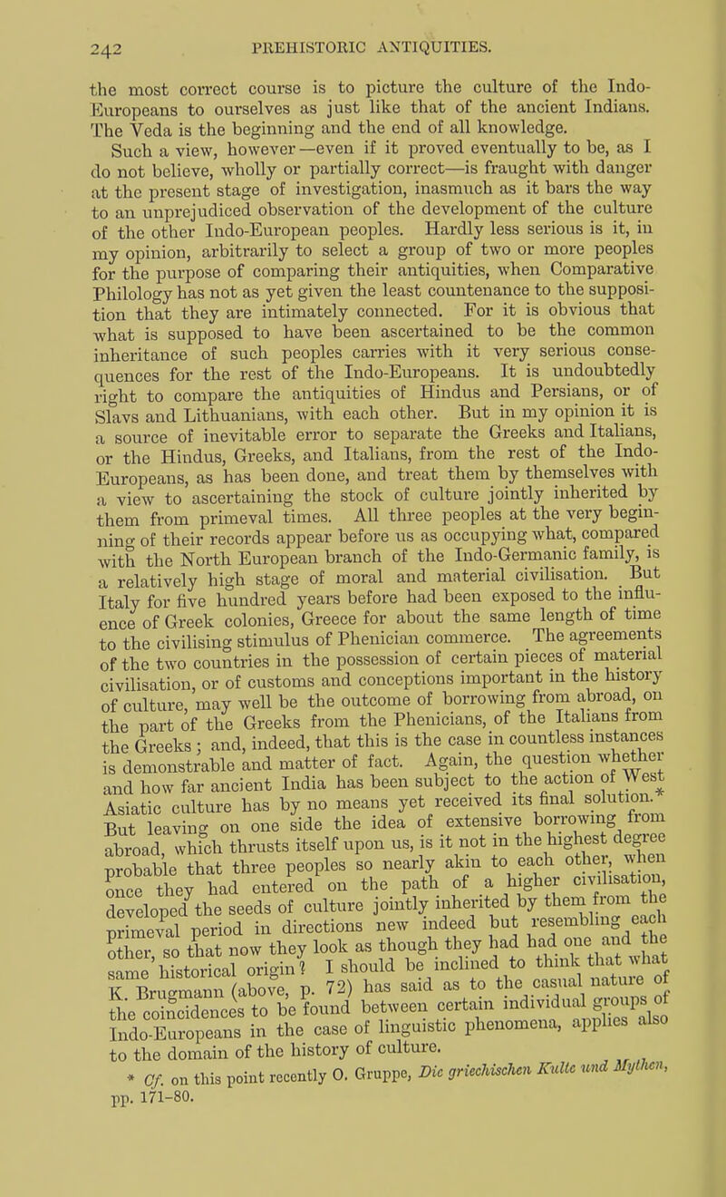 the most correct course is to picture the culture of the Indo- Europeans to ourselves as just like that of the ancient Indians. The Veda is the beginning and the end of all knowledge. Such a view, however —even if it proved eventually to be, as I do not believe, wholly or partially correct—is fraught with danger at the present stage of investigation, inasmuch as it bars the way to an unprejudiced observation of the development of the culture of the other Indo-European peoples. Hardly less serious is it, in my opinion, arbitrarily to select a group of two or more peoples for the purpose of comparing their antiquities, when Comparative Philology has not as yet given the least countenance to the supposi- tion that they are intimately connected. For it is obvious that what is supposed to have been ascertained to be the common inheritance of such peoples carries with it very serious conse- quences for the rest of the Indo-Europeans. It is undoubtedly right to compare the antiquities of Hindus and Persians, or of Slavs and Lithuanians, with each other. But in my opinion it is a source of inevitable error to separate the Greeks and Italians, or the Hindus, Greeks, and Italians, from the rest of the Indo- Europeans, as has been done, and treat them by themselves with a view to ascertaining the stock of culture jointly inherited by them from primeval times. All three peoples at the very begm- nino- of their records appear before us as occupying what, compared Avith the North European branch of the Indo-Germanic family, is a relatively high stage of moral and material civilisation. But Italy for five hundred years before had been exposed to the influ- ence of Greek colonies, Greece for about the same length of time to the civilising stimulus of Phenician commerce. The agreements of the two countries in the possession of certain pieces of material civilisation, or of customs and conceptions important in the history of culture, may well be the outcome of borrowing from abroad, on the part of the Greeks from the Phenicians, of the Italians from the Greeks ; and, indeed, that this is the case in countless instances is demonstrable and matter of fact. Again, the question whether and how far ancient India has been subject to the action of West Asiatic culture has by no means yet received its final solution. But leaving on one side the idea of extensive borrowing from abroad, which thrusts itself upon us, is it not m the highest degree probab e that three peoples so nearly akin to each other, when once they had entered on the path of a higher cnalisation, developed^he seeds of culture jointly inherited by theni from the Seval period in directions new indeed but resembling each ?Zr so that now they look as though they had had one and he ?nme historical orioin? I should be inclined to think that what K BrW^^^^^ P- 72) has said as to the casual nature 0 L cSnces to be found between certain individual gi;oups of 5ndo Europeans in the case of linguistic phenomena, applies also to the domain of the history of culture. * Cf. on this point recently 0. Gruppe, Die griechiscUn Kultc und Myllu^n, pp. 171-80.