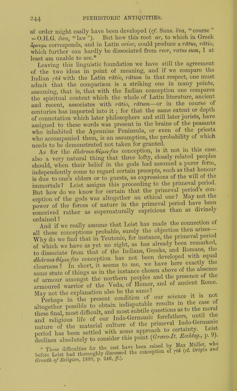 of order might easily have been developed (c/. Suns, ^'w,  coui-se  = O.H.G. Swa, law). But how this root ar, to which in Greek opw/Ai corresponds, and in Latin orior, could produce a ratus, ratio, which further can hardly be dissociated from reor, ratus sum, I at least am unable to see.* Leaving this linguistic foundation we have still the agreement of the two ideas in point of meaning, and if we compare the Indian rtd with the Latin ratio, rdtum in that respect, one must admit that the comparison is a striking one in many points, assuming, that is, that with the Indian conception one compares the spiritual content which the whole of Latin literature, ancient and recent, associates with ratio, rdtum—ov in the course of centuries has imported into it; for that the same extent or depth of connotation which later philosophers and still later jurists, have assigned to these words was present in the brains of the peasants who inhabited the Apennine Peninsula, or even of the priests who accompanied them, is an assumption, the probability of which needs to be demonstrated not taken for granted. As for the dhdrma-ee/jus-fas conception, is it not in this case, also a very natural thing that three lofty, closely related peoples should, when their belief in the gods had assumed a purer form, independently come to regard certain precepts, such as that honour is due to one's elders or to guests, as expressions of the will of the immortals? Lcist assigns this proceeding to the primeval period. But how do we know for certain that the primeval period s con- ception of the gods was altogether an ethical one? May not the power of the forces of nature in the primeval period have been conceived rather as supernaturally capricious than as divinely ^A'n'd tf we really assume that Leist has made the connection of all these conceptions probable, surely the objection then arises- Whv do we find that in Teutonic, for instance, the primeval period of 4ich we have as yet no right, as has already been remarked to dissociate from that of the Indians, Greeks, and Romans ^he dhdrma-eii.cs-fas conception has not ^een developed with equal clearness?'^ In short, it seems to me, we have here exactly he same state of things as in the instance chosen above of tlie absence of armour amongst the northern peoples and the presence of the armoured warrio? of the Veda, of Homer, and of ancient Rome. May not the explanation also be the same? Perhaps in the present condition of our science it is not altogether possible I obtain indisputable results - ^- ^-^.^J these final, most difficult, and most subtile questions as to the moial and reli- ous life of our Indo-Germanic forefathers until the if of the material culture of the Growth 0/Religion, 1880, p. 246,.^.).