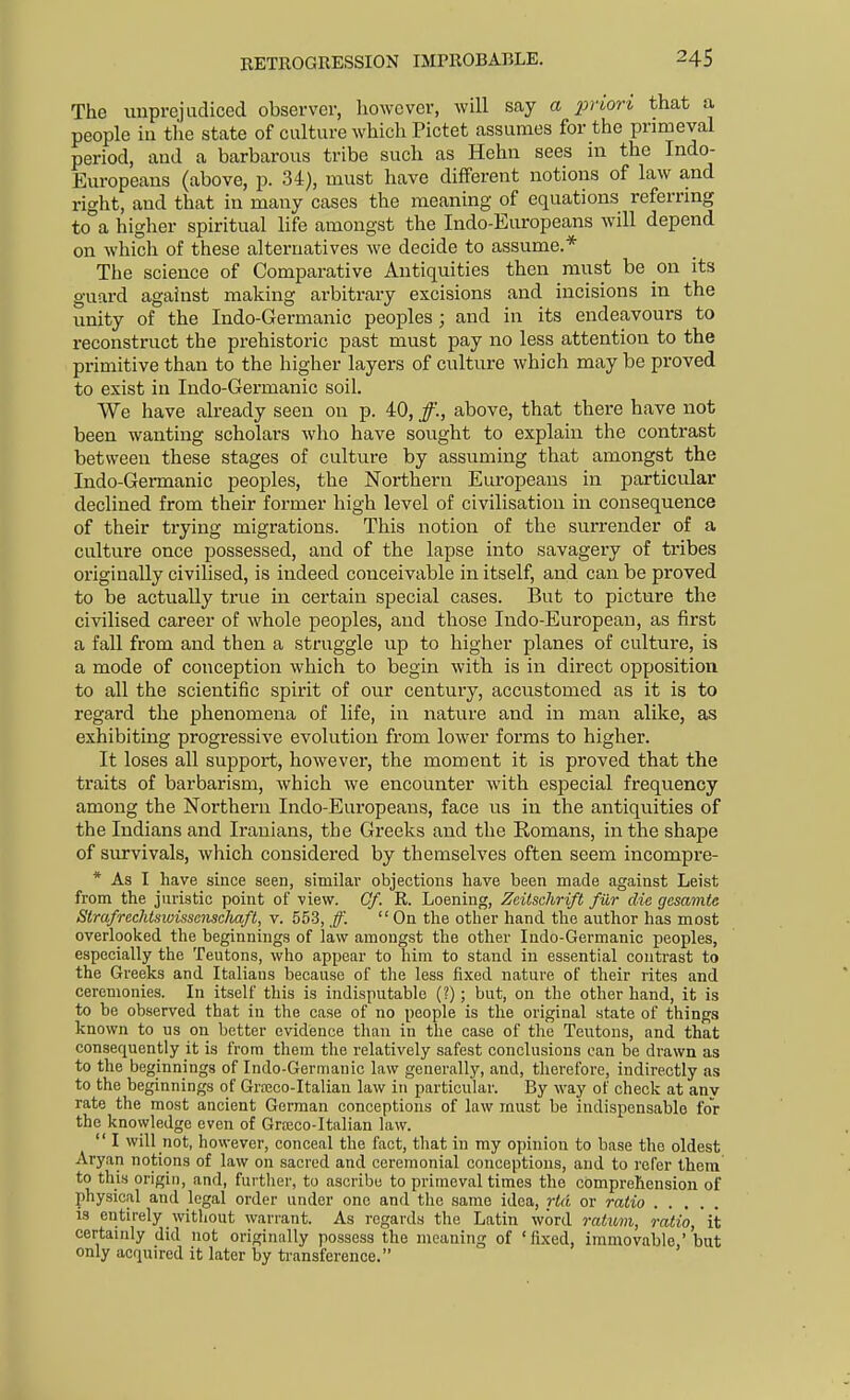 The unprejudiced observer, however, will say a priorv that a people ill the state of culture which Pictet assumes for the primeval period, and a barbarous tribe such as Hehn sees in the Indo- Europeans (above, p. 34), must have different notions of law and right, and that in many cases the meaning of equations referring to°a higher spiritual life amongst the Indo-Europeans will depend on which of these alternatives we decide to assume.* The science of Comparative Antiquities then must be on its guard against making arbitrary excisions and incisions in the unity of the Indo-Germanic peoples ; and in its endeavours to reconstruct the prehistoric past must pay no less attention to the primitive than to the higher layers of culture which may be proved to exist in Indo-Germanic soil. VVe have already seen on p. 40, above, that there have not been wanting scholars who have sought to explain the contrast between these stages of culture by assuming that amongst the Indo-Germanic peoples, the Northern Eui'opeans in particular declined from their former high level of civilisation in consequence of their trying migrations. This notion of the surrender of a culture once possessed, and of the lapse into savageiy of tribes originally civilised, is indeed conceivable in itself, and can be proved to be actually true in certain special cases. But to picture the civilised career of whole peoples, and those Indo-European, as first a fall from and then a struggle vip to higher planes of culture, is a mode of conception which to begin with is in direct opposition to all the scientific spirit of our century, accustomed as it is to regard the phenomena of life, in nature and in man alike, as exhibiting progressive evolution from lower forms to higher. It loses all support, however, the moment it is proved that the traits of barbarism, which we encounter with especial frequency among the Northern Indo-Europeans, face us in the antiquities of the Indians and Iranians, the Greeks and the Romans, in the shape of survivals, which considered by themselves often seem incompre- * As I have since seen, similar objections have been made against Leist from the juristic point of view. Cf. R. Loening, Zeitschrift filr die gcsamte SlrafrechlswisscnscTiaft, v. 553, ff.  On the other hand the author has most overlooked the beginnings of law amongst the other Indo-Germanic peoples, especially the Teutons, who appear to him to stand in essential contrast to the Greeks and Italians because of tlie less fixed nature of their rites and ceremonies. In itself this is indisputable (?); but, on the other hand, it is to be observed that in the case of no people is the original state of things known to us on better evidence than in the case of the Teutons, and that consequently it is from them the relatively safest conclusions can be drawn as to the beginnings of Indo-Germanic law generally, and, therefore, indirectly as to the beginnings of Grreco-Italian law in particular. By way of check at anv rate the most ancient German conceptions of law must be indispensable for the knowledge even of Graico-Italian law.  I will not, however, conceal the fact, that in my opinion to base the oldest Aryan notions of law on sacred and ceremonial conceptions, and to refer them to this origin, and, furtlier, to ascribe to primeval times the comprehension of physical and legal order under one and the same idea, or ratio is entirely witliout warrant. As regards the Latin word ratum, ratio, it certainly did not originally possess the meaning of 'fixed, immovable,' but only acquired it later by ti-ansference.