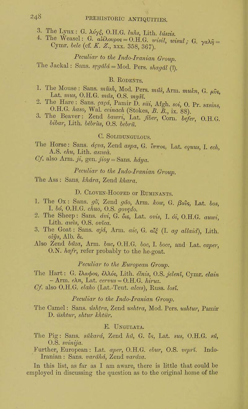 3. The Lynx : G. Xvy^, O.H.G. Inks, Lith. Mszis. 4. The Weasel: G. aJe'Aoupo5 = 0.H.G. visit, wisul; G. ya\^ = Cymr. hele (cf. Z. xxx. 358, 367). Peculiar to the Indo-Iranian Group. The Jackal: Sans. srgdld = llod. Pers. s/ta^d^ (?). B. EODENTS. 1. The Mouse : Sans, mmh, Mod. Pers. mils, Arm. muhi, G. uvs Lat. mus, O.H.G. to??s, O.S. my si. ' 2. The Hare : Sans ^agd, Pamir D. siii, Afgh. soi, 0. Pr. sasms, 0. H.G. haso, Wal. cemacA (Stokes, ^. ix. 88). 3. The Beaver: Zend bawri, Lat. /?Z»er, Corn, befer, O.HG ii6ar, Lith. bebriis, O.S. C. SOLIDUNGULOUS. The Horse: Sans, dpva, Zend aspa, G. tTiTro?, Lat. equus, 1. ech, A.S. e7m, Lith. asziva. Cf. also Arm. ji, gen. jVoy = Sans. hdya. Peculiar to the Indo-Iranian Group. The Ass : Sans. Jchdra, Zend Ichara. D. Cloven-Hoofed or Ruminants. 1. The Ox: Sans, go, Zend gdo, Arm. kow, G. ^ov?, Lat. bos, 1. 6o, O.H.G. c/iwo, O.S. gov^do. 2. The Sheep: Sans, dvi, G. ots, Lat. ovis, 1. di, O.H.G. auwi, Lith. ams, O.S. ovica. 3. The Goat: Sans, ajd, Arm. aic, G. a?^ (I. ag allaid), Lith. olys, Alb. St. Also Zend bilza, Arm. hue, O.H.G. 6oc, L bocc, and Lat. co^je?-, O.N. hafr, refer probalily to the he-goat. Peculiar to the European Group. The Hart: G. tX.a<j)os, eAXos, Lith. e'lnis, O.S.Jelent, Cymr. elaiji -Arm. eXn, Lat. cer7;?<s = O.H.G. hiruz. Cf. also O.H.G. e/a/jo (Lat.-Teut. alces), Euss. Zosl Peculiar to the Indo-Iraniaji Group. The Camel: Sans, ushtra, Zend tishtra, Mod. Pers. ushtur, Pamir D. ushtur, shtur hhtiir. E. Ungulata. The Pig: Sans. siXhard, Zend G. vs, Lat. sus, O.H.G. sH, O.S. svinija. Further, European: Lat. aper, O.H.G. ebur, O.S. vepn. Indo- Iranian : Sans, vardhd, Zend vardza. In this list, as far as I am aware, there is little that could be employed in discussing the question as to the original liome of the