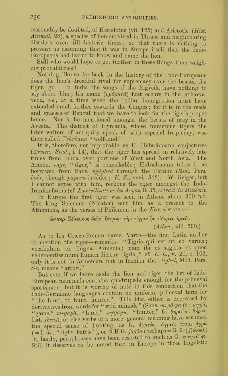 reasonably be doubted, of Herodotus (vii. 125) and Aristotle {Hist. Animal, 28), a species of lion survived in Thrace and neighbouring districts even till historic times; so that there is nothing to prevent us assuming that it Avas in Europe itself that the Indo- Europeans had learnt to know and name the lion. Still who would hope to get further in these things than weigh- ing probabilities 1 Nothing like so far back in the history of the Indo-Europeans does the lion's dreadful rival for supremacy over the beasts, the tiger, go. In India the songs of the Rigveda have nothing to say about him; his name {vydghrd) first occurs in the Atharva- veda, i.e., at a time when the Indian immigration must have extended much farther towards the Ganges ; for it is in the reeds and grasses of Bengal that we have to look for the tiger's proper home. Nor is he mentioned amongst the beasts of prey in the Avesta. The district of Hyrcania, whose numerous tigers the later writers of antiquity speak of with especial frequency, was then called Vehrkana  wolf-land. It is, therefore, not improbable, as H. Hiibschmann conjectures {Armen. Stud., i. 14), that the tiger has spread in relatively late times from India over portions of West and North Asia. The Armen. vagr,  tiger, is remarkable; Hiibschmann takes it as borrowed from Sans, vydghrd through the Persian (Mod. Pers. habr, though papara is older; X. Z., xxvi. 542). W. Geiger, but I cannot agree with him, reckons the tiger amongst the Indo- Iranian fauna (cf. La civilisation des Aryas, ii. 35, extrait du Musdon). In Europe the first tiger was seen in Athens about 300 B.C. The king Seleucus (Nicator) sent him as a present to the Athenians, as the verses of Philemon in the Ifecera state :— {Athen., xiii. 590.) As to his Grseco-Eoman name, Varro—the first Latin author to mention the tiger—remarks :  Tigris qui est ut leo varius; vocabulum ex lingua Armenia; nam ibi et sagitta et quod vehementissimum flumen dicitur tigris; cf L. L., v. 20, p. 102, only it is not in Armenian, but in Iranian that tighri, Mod. Pers. tir, means arrow. But even if we leave aside the lion and tiger, the list of Indo- European mammals contains quadrupeds enough for the primeval sportsman; but it is worthy of note in this connection that the Indo-Germanic languages contain no uniform, primeval term for the hunt, to hunt, hunter. This idea either is expressed by derivatives from words for  wild animals  (Sans-, mrgd-ya-tc : mrgd, game, mrgaya, lumt, mfgayu, hunter, G. drjpevu) : 6t^p = La.t. ferus),'ov else verbs of a more general meaning have assumed tlic special sense of hunting, as G. aypevw, dypei;'s from aypa (= I. dr,  fight, battle ), or O.H.G. jagdn (perhaps = G. 8t-(i)u)Ka)); r, lastly, paraphrases have been resorted to such as G. Kwriyerr]';. Still it deserves to be noted that in Europe in three huguistic