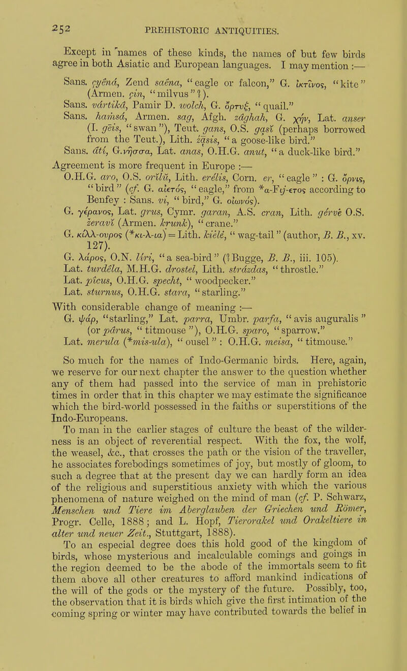 Except in 'names of these kinds, the names of but few birds agree in both Asiatic and European languages. I may mention :— Sans. r^ySnd, Zend saena, eagle or falcon, G. iktivos, kite (Armen. gin, milvus?). Sans, vdrtikd, Pamir D. wolch, G. opru^,  quail. Sans, hatiisd, Armen. sag, Afgh. zdghah, G. x^v, Lat. anser (I. geis, swan), Teut. gans, O.S. gad (perhaps borrowed from the Teut.), Lith. zasis, a goose-like bird. Sans, dti, G.v^trcra, Lat. anas, O.H.G. anut,  a duck-like bird. Agreement is more frequent in Europe :— O.H.G, avOf O.S. oTilii, Lith. evelis. Corn, cv,  eagle  : G. opvK, bird (cf. G. atero?, eagle, from *a-Fi;-€Tos according to Benfey : Sans, vi,  bird, G. oiwvo's). G. yepavo's, Lat. grus, Cymr. garan, A.S. cran, Lith. gerv'e O.S. zeravi (Armen. hrunk),  crane. G. KiXX-ovpo? (*Ki-X-ta) = Lith. kiele,  wag-tail (author, £. B., xv. 127). G. Xapos, O.N. Uri, a sea-bird C^Bugge, B. B., iii. 105). Lat. turdela, M.H.G. drostel, Lith. strdzdas, throstle. Lat. ptcus, O.H.G. specht,  woodpecker. Lat. sturmis, O.H.G. stara, starling. With considerable change of meaning :— G. r^ap, starling, Lat. parra, Umbr. parfa,  avis auguralis  [or pdrus, titmouse), O.H.G. sparo, sparrow. Lat. merula {*mis-ula), ousel : O.H.G. meisa, titmouse. So much for the names of Indo-Germanic birds. Here, again, we reserve for our next chapter the answer to the question whether any of them had passed into the service of man in prehistoric times in order that in this chapter we may estimate the significance which the bird-world possessed in the faiths or superstitions of the Indo-Europeans. To man in the earlier stages of culture the beast of the wilder- ness is an object of reverential respect. With the fox, the wolf, the weasel, etc., that crosses the path or the vision of the traveller, he associates forebodings sometimes of joy, but mostly of gloom, to such a degree that at the present day we can hardly form an idea of the religious and superstitious anxiety with which the various phenomena of nature weighed on the mind of man (cf. P. Schwarz, Menschen und Tiere im Aberglauben der Griechen und Edmer, Progr. Celle, 1888; and L. Hopf, Tierorakel und Orakeltiere in alter und neuer Zeit., Stuttgart, 1888). To an especial degree does this hold good of the kingdom of birds, whose mysterious and incalculable comings and goings in the region deemed to be the abode of the immortals seem to fit them above all other creatures to afford mankind indications of the will of the gods or the mystery of the future. Possibly, too, the observation that it is birds which give the first intimation of the <;oming spring or winter may have contributed towards the belief in