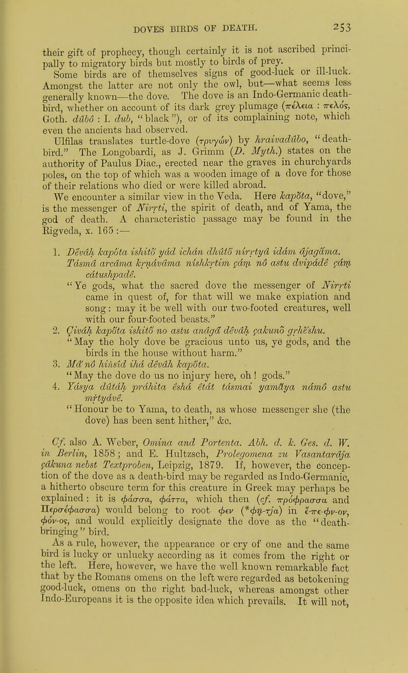 DOVES BIRDS OF DEATH. their gift of prophecy, though certainly it is not ascribed princi- pally to migratory birds but mostly to birds of prey. Some birds are of themselves signs of good-luck or ill-luck. Amongst the latter are not only the owl, but—what seems less generally known—the dove. The dove is an Indo-Germanic death- bird, whether on account of its dark grey plumage (-n-eAeia : ttcAo?, Goth, dabo : I. dub,  black ), or of its complaining note, which even the ancients had observed. Ulfilas translates turtle-dove (rpvyiiv) by hraivaditbo, death- bird. The Longobardi, as J. Grimm (D. Myth.) states on the authority of Paulus Diac, erected near the graves in churchyards poles, on the top of whicli was a wooden image of a dove for those of their relations who died or were killed abroad. We encounter a similar view in the Veda. Here kapota, dove, is the messenger of Mirrti, the spirit of death, and of Yama, the god of death. A characteristic passage may be found in the Eigveda, x. 165 :— 1. Devdh ka2Mta ishito ydd ichdn dhUto nirrtyd iddm djagania. Tdsmd arcdma krndvdma nishkrtim gdni no astu dvipdde gdm cdtushpade. Ye gods, what the sacred dove the messenger of Nirrti came in quest of, for that will we make expiation and song : may it be well with our two-footed creatures, well with our four-footed beasts. 2. Qivdh kapota ishito no astu andgd devdh gakuno grheshu.  May the holy dove be gracious unto us, ye gods, and the birds in the house without harm. 3. Mdfno hinstd ihd devdh kapota. May the dove do us no injury here, oh ! gods. 4. Ydsya ddtdh prdhita eshd etdt tdsmai yamdya ndmo astu mftydve. Honour be to Yama, to death, as whose messenger she (the dove) has been sent hither, &c. Cf. also A. Weber, Omina and Portenta. Abh. d. k. Ges. d. W. in Berlin, 1858; and E. Hultzsch, Prolegomena zu Vasantardja fdkuna nebst Textproben, Leipzig, 1879. If, however, the concep- tion of the dove as a death-bird may be regarded as Indo-Germanic, a hitherto obscure term for this creature in Greek may perhaps be explained : it is cjjda-a-a, ^arra, which then (cf. Trpocfipacrcya and Ilepaefjjaa-a-a) would belong to root ^ev {*4>'>}-rja) in c^e-(f)v-ov, <t>6v-o^, and would explicitly designate the clove as the death- bringing  bird. As a rule, however, the appearance or cry of one and the same bird is lucky or unlucky according as it comes from the right or the left. Here, however, we have the well known remarkable fact that by the Eomans omens on the left were regarded as betokening good-luck, omens on the right bad-luck, whereas amongst other Indo-Europeans it is the opposite idea which prevails. It will not,