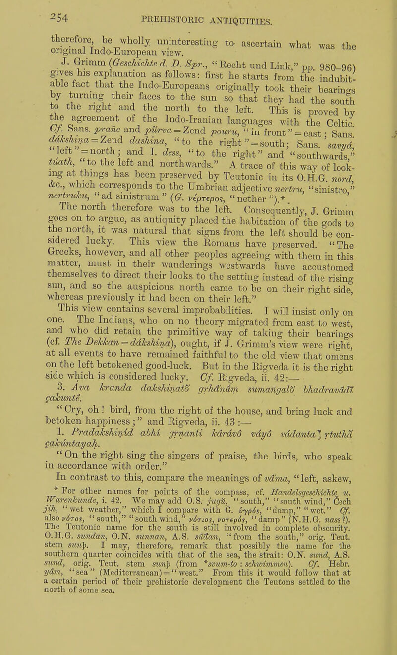 therefore be wholly uninteresting to- ascertain what was the orignial Indo-European view. J. Grimm {GescMchte d. D. Spr.,  Eecht und Link, pp 980-96^ gives his explanation as follows: first he starts from the indubit- able fact_ that the Indo-Europeans originally took their bearings by turning their faces to the sun so that they had the south to the right and the north to the left. This is proved bv the agreement of the Indo-Iranian languages with the Celtic G/. bans, pranc and purva = Zend pouru, in front = east • Sans cJa7.sV.a==Zend dashina, to the right  = south; Saus.'savvd, <7T^^'; ]• ^igbt and southwards, tuath,  to the left and northwards. A trace of this way of look- ing at things has been preserved by Teutonic in its 0 H G nord &c., which corresponds to the Umbrian adjective 7iertru, sinistro  nertruku, ad smistrum  {G. vepTepo<;, nether ) * ' The north therefore was to the left. Consequently, J. Grimm goes on to argue, as antiquity placed the habitation of the gods to the north, it was natural that signs from the left should be con- sidered lucky. This view the Romans have preserved. The Greeks, however, and all other peoples agreeing with them in this niatter must in their wanderings westwards have accustomed themselves to direct their looks to the setting instead of the rising sun, and so the auspicious north came to be on their rio-ht side' whereas previously it had been on their left. ° ' This view contains several improbabihties. I will insist only on one. The Indians, who on no theory migrated from east to west, and who did retain the primitive way of taking their bearings (c£ The Dekkan^ddkshina), ought, if J. Grimm's view were right, at all events to have remained faithful to the old view that omens on the left betokened good-luck. But in the Rigveda it is the right side which is considered lucky. Cf. Rigveda, ii. 42:— 3. Ava kranda dakshinato grhdmvm sumangalb' hhadravddt, gakunte.  Cry, oh ! bird, from the right of the house, and bring luck and betoken happiness; and Rigveda, ii. 43 :— I. Pradakshinid abhi grnanti kdrdvo vdyo vddanta} rtutha ^.akikbtayah. On the right sing the singers of praise, the birds, who speak in accordance with order. In contrast to this, compare the meanings of vdma,  left, askew, * For other names for points of the compass, cf. Haiidclsgcschichtc u. Warcnlcundc, i. 42. We may add O.S. jugti, south, south wind, fiech jih, wet weather, which I compare witii G. vyp6s, damp, wet. Cf. also voTos, south, south wind, vSnos, vorepSs, damp (N.H.G. moss?). The Teutonic name for the south is still involved in complete ohscuvity. O.H.G. sunda7i, O.N. sunnan, A.S. sMan, from the south, orig. Teut. stem sun]). I may, therefore, remark that possibly the name for the soutliern quarter coincides with that of the sea, the strait: O.N. sund, A.S. sund, orig. Teut. stem sun^^ (from *svum-to: schwimmm). Of. Hebr. ydm, ''sea. (Mediterranean) = west. From this it would follow that at a certain period of their prehistoric development the Teutons settled to the north of some sea.